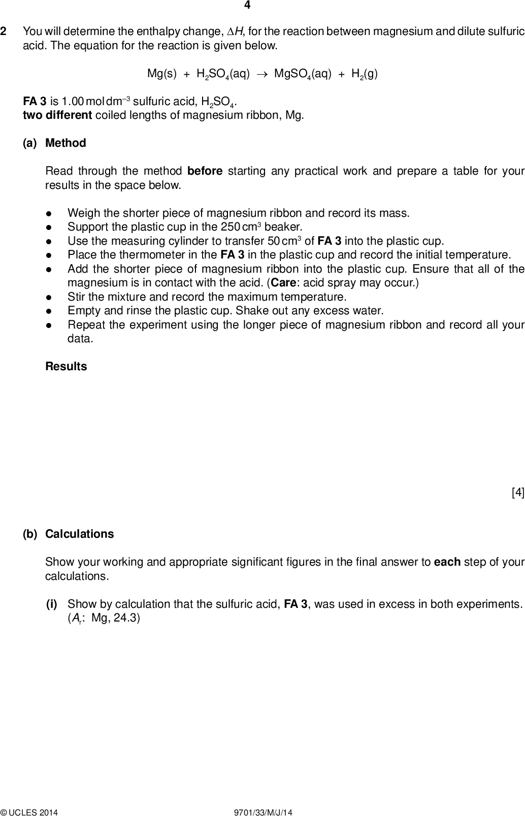 You will determine the enthalpy change, H, for the reaction between magnesium and dilute sulfuric acid. The equation for the reaction is given below. PMT Mg(s) + H2SO4(aq)MgSO4(aq) + H2(g) FA 3 is 1.00 mol dm3 sulfuric acid, H2SO4. two different coiled lengths of magnesium ribbon, Mg. (a) Method Read through the method before starting any practical work and prepare a table for your results in the space below.Weigh the shorter piece of magnesium ribbon and record its mass. Support the plastic cup in the 250 cm3 beaker. Use the measuring cylinder to transfer 50 cm3 of FA 3 into the plastic cup. Place the thermometer in the FA 3 in the plastic cup and record the initial temperature. Add the shorter piece of magnesium ribbon into the plastic cup. Ensure that all of the magnesium is in contact with the acid. (Care: acid spray may occur.) Stir the mixture and record the maximum temperature. Empty and rinse the plastic cup. Shake out any excess water. Repeat the experiment using the longer piece of magnesium ribbon and record all your data. Results [4] (b) Calculations Show your working and appropriate signi cantgures in thenal answer to each step of your calculations. (i) Show by calculation that the sulfuric acid, FA 3, was used in excess in both experiments. (Ar: Mg, 24.3)UCLES 2014 9701/33/M/J/14<br />
 PMT (ii) State an observation which con rms that the sulfuric acid, FA 3, was in excess.(iii) Calculate the heat energy produced when the shorter piece of magnesium was added to FA 3. (Assume that 4.3 J of heat energy changes the temperature of 1.0 cm3 of solution by 1.0 C.) (iv) Calculate the enthalpy change, in kJ mol1, for the reaction between the shorter piece of magnesium and the sulfuric acid. heat energy produced =J enthalpy change =kJ mol1 (sign) (value) (v) Calculate the heat energy produced when the longer piece of magnesium was added to FA 3. (Assume that 4.3 J of heat energy changes the temperature of 1.0 cm3 of solution by 1.0 C.) (vi) Calculate the enthalpy change, in kJ mol1, for the reaction between the longer piece of magnesium and the sulfuric acid. heat energy produced =J enthalpy change =kJ mol1 (sign) (value) [5] (c) (i) What is the maximum error in a reading of the thermometer used in this experiment? (ii) Which of your temperature changes has the higher percentage error?(iii) Calculate this maximum percentage error. maximum error =C. maximum percentage error in the temperature change =% [1]UCLES 2014 9701/33/M/J/14 [Turn over<br />
 PMT (d) Apart from errors due to heat loss and thermometer readings, suggest another signi cant source of error in this experiment. State what improvement could be made to the procedure to reduce this error.[2] [Total: 12]UCLES 2014 9701/33/M/J/14<br />
