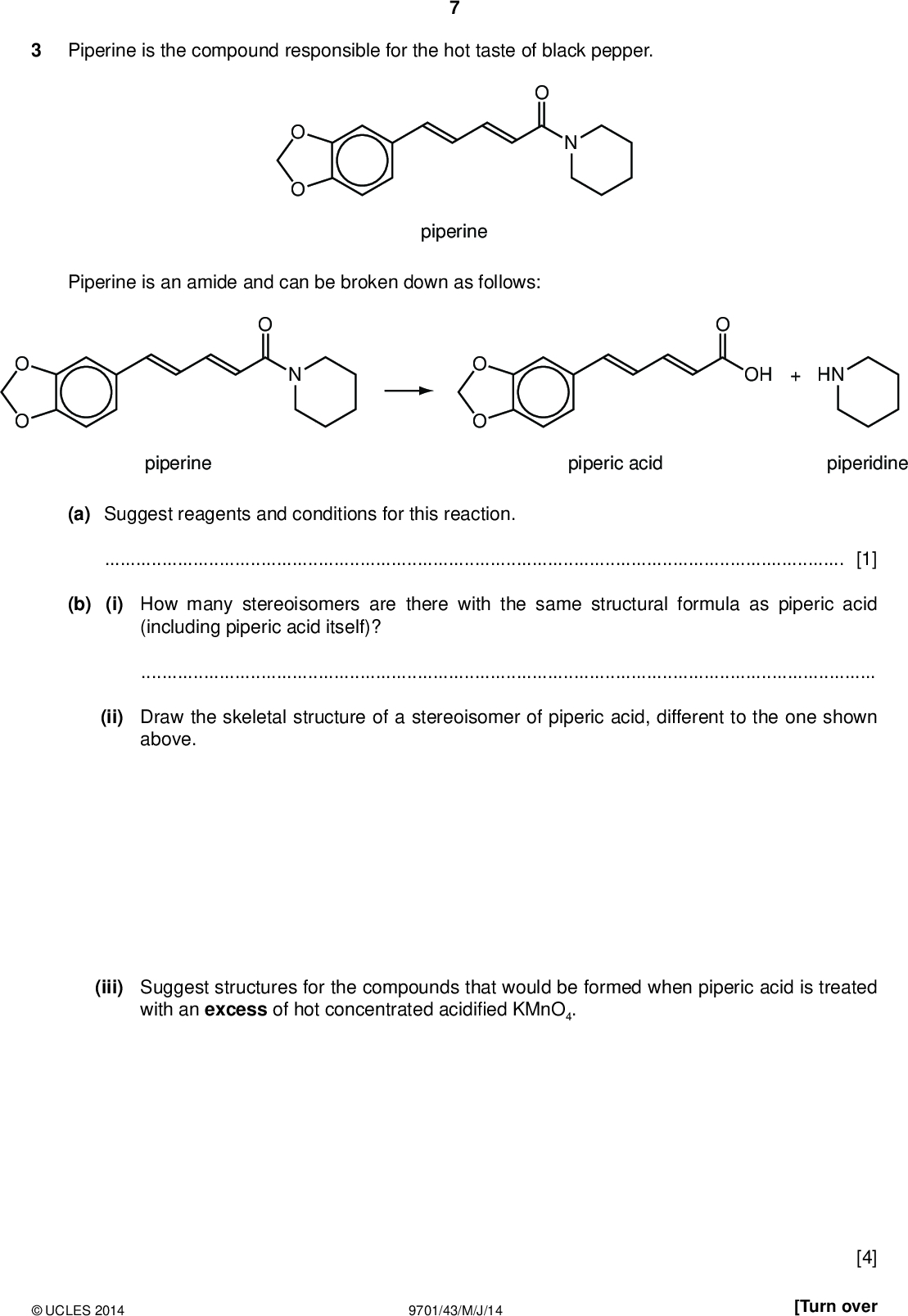 PMT Piperine is the compound responsible for the hot taste of black pepper. piperine Piperine is an amide and can be broken down as follows: OH + HN piperine piperic acid piperidine (a) Suggest reagents and conditions for this reaction.[1] (b) (i) How many stereoisomers are there with the same structural formula as piperic acid (including piperic acid itself)?(ii) Draw the skeletal structure of a stereoisomer of piperic acid, different to the one shown above. (iii) Suggest structures for the compounds that would be formed when piperic acid is treated with an excess of hot concentrated acidi ed KMnO4.UCLES 2014 9701/43/M/J/14 [4] [Turn over<br />
 (c) (i) Write the expression for Kw.(ii) Use your expression and the value of Kw in the Data Booklet to calculate the pH of 0.150 mol dm3 NaOH(aq). PMT (iii) The pH of a 0.150 mol dm3 solution of piperidine is 11.9. HN piperidine Suggest why this answer differs from your answer in (c)(ii).(iv) How would you expect the basicity of piperidine to compare to that of ammonia? Explain your reasoning.[5]UCLES 2014 9701/43/M/J/14<br />
 (d) 20.0 cm3 of 0.100 mol dm3 HCl was slowly added to a 10.0 cm3 sample of 0.150 mol dm3 piperidine. The pH was measured throughout the addition. (i) Calculate the number of moles of HCl remaining at the end of the addition. PMT (ii) Hence calculate the [H+] and the pH at the end of the addition. moles of HCl =(iii) On the following axes, sketch how the pH will change during the addition of a total of 20.0 cm3 of 0.100 mol dm3 HCl. Mark clearly where the end point occurs. pH =14 pH 10 15 20 volume HCl added / cm3 (iv) From the following list of indicators, put a tick in the box by the side of the indicator most suitable for this titration. indicator pH at which colour changes place one tick only in this column A B C D 0 - 1 3 - 4 11 - 12 13 - 14UCLES 2014 9701/43/M/J/14 [6] [Total: 16] [Turn over<br />
