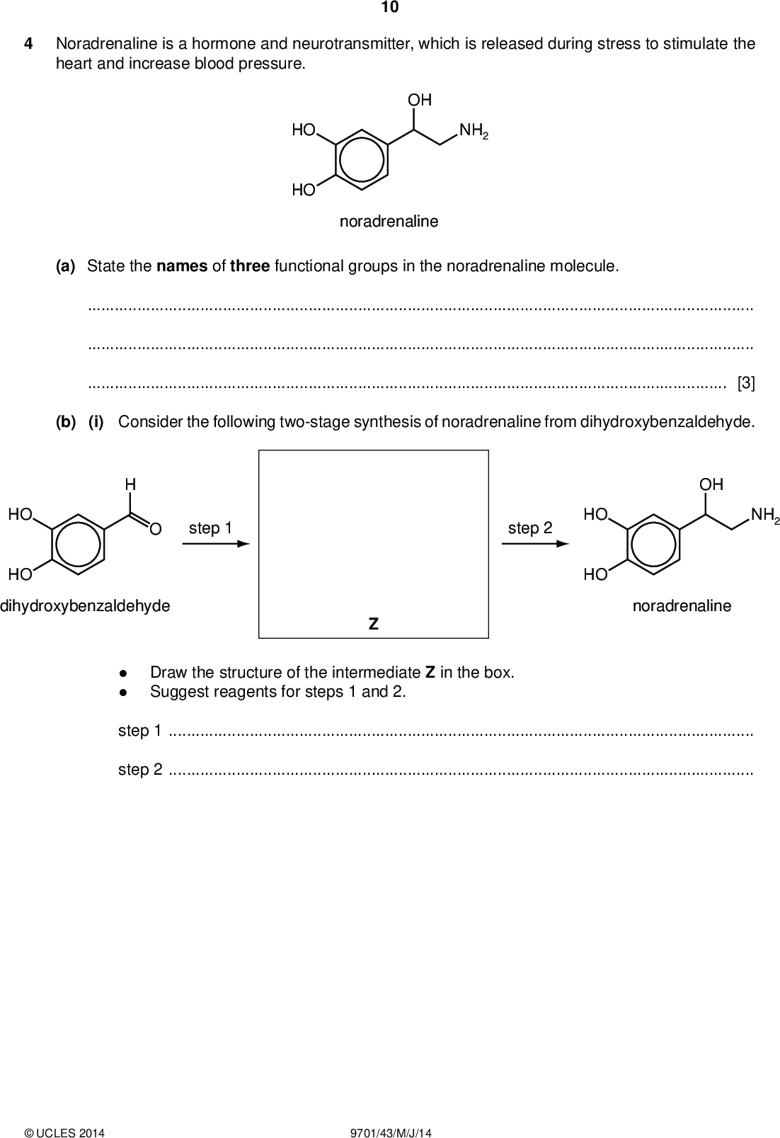 Noradrenaline is a hormone and neurotransmitter, which is released during stress to stimulate the heart and increase blood pressure. 10 PMT HO HO OH NH2 noradrenaline (a) State the names of three functional groups in the noradrenaline molecule.[3] (b) (i) Consider the following two-stage synthesis of noradrenaline from dihydroxybenzaldehyde. HO step 1 HO dihydroxybenzaldehyde OH NH2 step 2 HO HO noradrenalineDraw the structure of the intermediate Z in the box. Suggest reagents for steps 1 and 2. step 1step 2UCLES 2014 9701/43/M/J/14<br />
 PMT 11 (ii) Dihydroxybenzaldehyde reacts with Br2(aq).Describe what you would see during this reaction.Draw the structure of the product. (c) Draw the structures of the products when noradrenaline is reacted with (i) dilute NaOH(aq), (ii) dilute HCl (aq), (iii) an excess of ethanoyl chloride, CH3COCl. [5] [4] (d) Name the new functional groups formed in the reaction in (c)(iii).[2]UCLES 2014 9701/43/M/J/14 [Total: 14] [Turn over<br />
