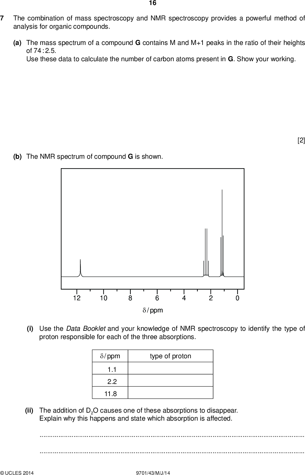 16 The combination of mass spectroscopy and NMR spectroscopy provides a powerful method of analysis for organic compounds. (a) The mass spectrum of a compound G contains M and M+1 peaks in the ratio of their heights of 74 : 2.5. Use these data to calculate the number of carbon atoms present in G. Show your working. PMT (b) The NMR spectrum of compound G is shown. [2] 12 10 6/ ppm (i) Use the Data Booklet and your knowledge of NMR spectroscopy to identify the type of proton responsible for each of the three absorptions. type of proton/ ppm 1.1 2.2 11.8 (ii) The addition of D2O causes one of these absorptions to disappear. Explain why this happens and state which absorption is affected.UCLES 2014 9701/43/M/J/14<br />
 (iii) Draw the structural formula of G. 17 PMT (c) Several structural isomers of G exist. (i) Draw the structural formula of an isomer of G with only two absorptions in its NMR spectrum. [6] (ii) Use the Data Booklet to suggest where these absorptions would occur./ ppm peak 1 2 [3] [Total: 11]UCLES 2014 9701/43/M/J/14 [Turn over<br />
