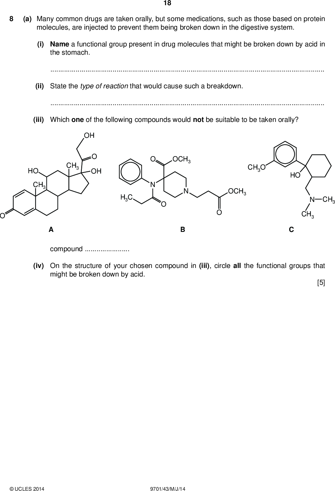 PMT (a) Many common drugs are taken orally, but some medications, such as those based on protein molecules, are injected to prevent them being broken down in the digestive system. 18 (i) Name a functional group present in drug molecules that might be broken down by acid in the stomach.(ii) State the type of reaction that would cause such a breakdown.(iii) Which one of the following compounds would not be suitable to be taken orally? OH OH CH3 HO CH3 H3C OCH3 CH3O OCH3 HO CH3 N CH3 compound(iv) On the structure of your chosen compound in (iii), circle all the functional groups that might be broken down by acid. [5]UCLES 2014 9701/43/M/J/14<br />
 19 (b) One way of protecting drug molecules that are taken orally is to enclose them in liposomes. These are arti cially created spheres made from phospholipids which have an ionic phosphate head and two hydrocarbon tails. PMT Q R phospholipid liposome (i) State and explain in which location, P, Q or R, a hydrophobic drug could be carried.(ii) By considering the nature of the functional groups in A, B and C, explain why these drugs can be carried at position R in the liposome.[2] (c) Another method of protecting drug molecules is to trap them inside gold nano-cages. When they reach the site where they are needed, such as a tumour, the drug is released by exposing the site to infra-red radiation. (i) Suggest the size of the nano-cages in metres.(ii) Suggest why infra-red, rather than higher frequency radiation is used.[2] [Total: 9]UCLES 2014 9701/43/M/J/14 [Turn over<br />
