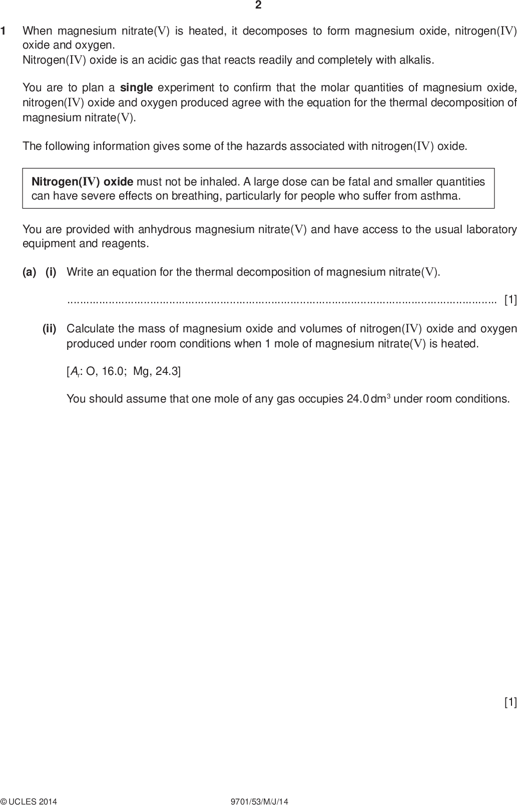 PMT When magnesium nitrate(V) is heated, it decomposes to form magnesium oxide, nitrogen(IV) oxide and oxygen. Nitrogen(IV) oxide is an acidic gas that reacts readily and completely with alkalis. You are to plan a single experiment to con rm that the molar quantities of magnesium oxide, nitrogen(IV) oxide and oxygen produced agree with the equation for the thermal decomposition of magnesium nitrate(V). The following information gives some of the hazards associated with nitrogen(IV) oxide. Nitrogen(IV) oxide must not be inhaled. A large dose can be fatal and smaller quantities can have severe effects on breathing, particularly for people who suffer from asthma. You are provided with anhydrous magnesium nitrate(V) and have access to the usual laboratory equipment and reagents. (a) (i) Write an equation for the thermal decomposition of magnesium nitrate(V).[1] (ii) Calculate the mass of magnesium oxide and volumes of nitrogen(IV) oxide and oxygen produced under room conditions when 1 mole of magnesium nitrate(V) is heated. [Ar: O, 16.0; Mg, 24.3] You should assume that one mole of any gas occupies 24.0 dm3 under room conditions. [1]UCLES 2014 9701/53/M/J/14<br />
 (b) (i) Draw and label a diagram of the apparatus and experimental set-up you would use. The set-up needs to be capable of absorbing the nitrogen(IV) oxide and collecting the oxygen separately and in sequence. PMT (ii) State the volume of the gas collector to be used to collect oxygen in (i). Calculate a mass of magnesium nitrate(V) to be heated that would produce a stated volume of oxygen appropriate for the collector. [Ar: N, 14.0; O, 16.0; Mg, 24.3] You should assume that one mole of any gas occupies 24.0 dm3 under room conditions. [4]UCLES 2014 9701/53/M/J/14 [1] [Turn over<br />
 PMT (c) List the measurements you would make when carrying out the experiment.[3] (d) (i) How could you make sure that the magnesium nitrate(V) had completely decomposed in the experiment?[1] (ii) To make sure that the volume of gas measured is accurate, what should you do before taking the measurement?[1] (e) Explain how you would use the results of the experiment to con rm that the decomposition had occurred according to the molar ratios in the equation.[2]UCLES 2014 9701/53/M/J/14<br />
 PMT (f) What precautions would you take to make sure that the experiment could be performed safely?[1] [Total: 15]UCLES 2014 9701/53/M/J/14 [Turn over<br />
