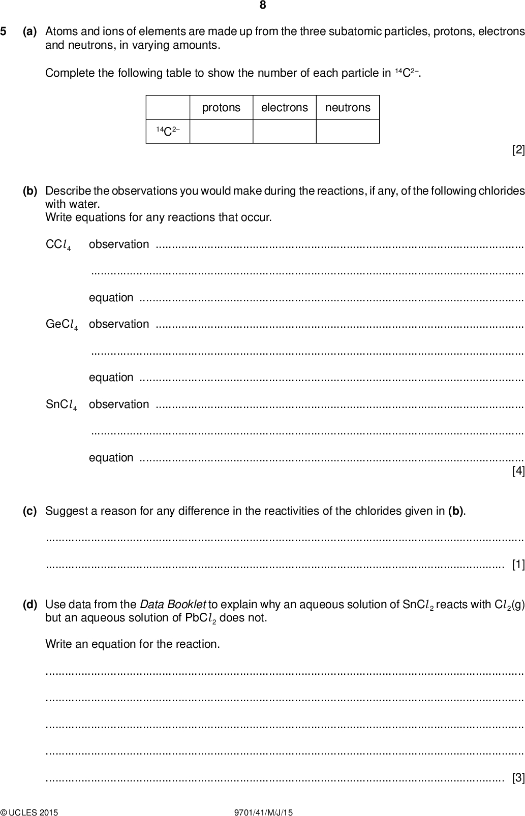 (a) Atoms and ions of elements are made up from the three subatomic particles, protons, electrons and neutrons, in varying amounts. Complete the following table to show the number of each particle in 14C2. protons electrons neutrons 14C2 [2] (b) Describe the observations you would make during the reactions, if any, of the following chlorides with water. Write equations for any reactions that occur. CCl 4 observationequationGeCl 4 observationequationSnCl 4 observationequation[4] (c) Suggest a reason for any difference in the reactivities of the chlorides given in (b).[1] (d) Use data from the Data Booklet to explain why an aqueous solution of SnCl 2 reacts with Cl 2(g) but an aqueous solution of PbCl 2 does not. Write an equation for the reaction.[3]UCLES 2015 9701/41/M/J/15<br />
 (e) (i) State the relationship between the Faraday constant and the Avogadro constant.[1] (ii) When a current of 1.2 A was passed through dilute sulfuric acid for 30 minutes, it was found that 130 cm3 of oxygen, measured at 25 C and 1 atm, was collected at the anode. The following reaction takes place. 2H2O(l)4H+(aq) + O2(g) + 4e Use these data and data from the Data Booklet to calculate a value for the Avogadro constant, L, by calculatingthe number of moles of oxygen produced, the number of moles of electrons needed for this, the number of coulombs passed, the number of electrons passed, the number of electrons in one mole of electrons (L).UCLES 2015 9701/41/M/J/15 L =mol1 [4] [Total: 15] [Turn over<br />
