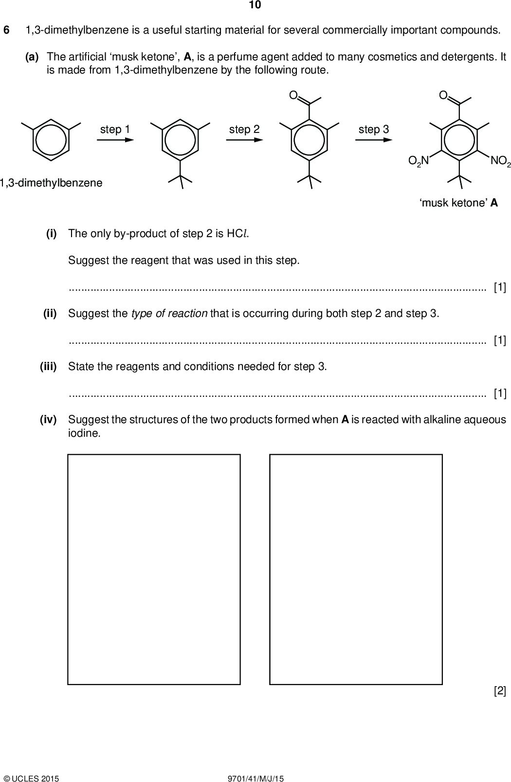 10 1,3-dimethylbenzene is a useful starting material for several commercially important compounds. (a) The arti cial musk ketone, A, is a perfume agent added to many cosmetics and detergents. It is made from 1,3-dimethylbenzene by the following route. step 1 step 2 step 3 1,3-dimethylbenzene O2N NO2 musk ketone A (i) The only by-product of step 2 is HCl. Suggest the reagent that was used in this step.[1] (ii) Suggest the type of reaction that is occurring during both step 2 and step 3.[1] (iii) State the reagents and conditions needed for step 3.[1] (iv) Suggest the structures of the two products formed when A is reacted with alkaline aqueous iodine. [2]UCLES 2015 9701/41/M/J/15<br />
 11 (b) 1,3-dimethylbenzene is also a starting material for the synthesis of the polymer Nomex, used inreproof protective clothing worn byre ghters, military pilots and racing car drivers. The polymer is made from 1,3-dimethylbenzene and 1,3-dinitrobenzene by the following route. HO2C step 1 CO2H step 2 1,3-dimethylbenzene H2N NH2 O2N NO2 1,3-dinitrobenzene step 3 Nomex (i) Draw the structure of one repeat unit of Nomex in the box above. [1] (ii) What type of polymer is Nomex?[1] (iii) Suggest the by-product formed during step 3.[1] (iv) Suggest reagents and conditions for step 2.[1] (v) Suggest how and why the properties of the polymer might change if some of the diamine monomer were replaced with 1,3,5-triaminobenzene. H2N NH2 NH2 1,3,5-triaminobenzene[1]UCLES 2015 9701/41/M/J/15 [Total: 10] [Turn over<br />
