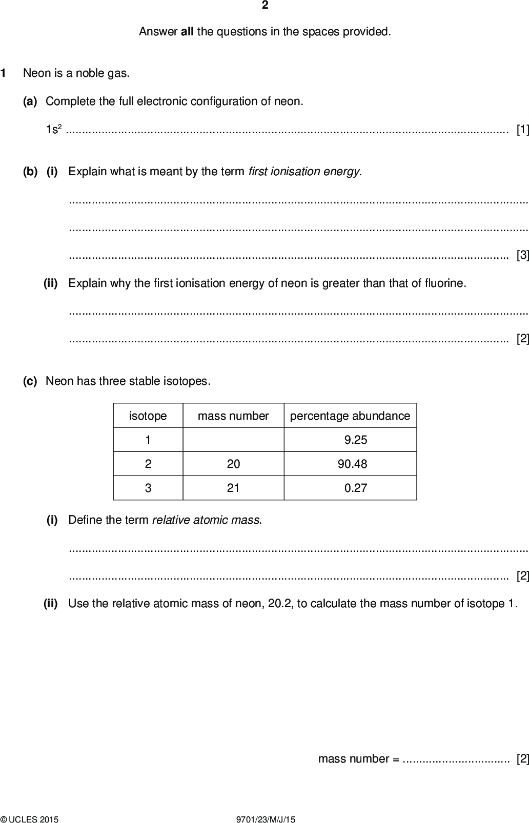 Answer all the questions in the spaces provided. Neon is a noble gas. (a) Complete the full electronic con guration of neon. 1s2[1] (b) (i) Explain what is meant by the termrst ionisation energy.[3] (ii) Explain why therst ionisation energy of neon is greater than that ofuorine.[2] (c) Neon has three stable isotopes. isotope mass number percentage abundance 20 21 9.25 90.48 0.27 (i) De ne the term relative atomic mass.[2] (ii) Use the relative atomic mass of neon, 20.2, to calculate the mass number of isotope 1. mass number =[2]UCLES 2015 9701/23/M/J/15<br />
 (d) A mixture of neon and argon has a mass of 0.275 g. The mixture was placed in a gas syringe at a temperature of 25 C and a pressure of 100 kPa. Under these conditions the mixture was found to occupy a volume of 200 cm3. (i) Calculate the average Mr of the mixture. (ii) Use your answer to (i) to calculate the percentage of neon in the mixture. Give your answer to three signi cantgures. average Mr =[2] percentage of neon =% [1] (e) Neon and argon can both be obtained by fractional distillation of liquid air as they have different boiling points. Neon has a boiling point of 27.3 K. The boiling point of argon is 87.4 K. (i) Name the force that has to be overcome in order to boil neon or argon and explain what causes it.[3] (ii) Explain why argon has a higher boiling point than neon.[2]UCLES 2015 9701/23/M/J/15 [Total: 18] [Turn over<br />
