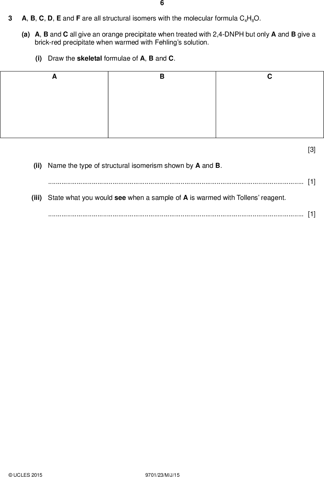 A, B, C, D, E and F are all structural isomers with the molecular formula C4H8O. (a) A, B and C all give an orange precipitate when treated with 2,4-DNPH but only A and B give a brick-red precipitate when warmed with Fehlings solution. (i) Draw the skeletal formulae of A, B and C. (ii) Name the type of structural isomerism shown by A and B.[1] (iii) State what you would see when a sample of A is warmed with Tollens reagent.[1] [3]UCLES 2015 9701/23/M/J/15<br />
 (b) D, E and F all decolourise bromine and effervesce slowly with sodium metal. E shows geometrical isomerism. Only D has a branched chain. None of these isomers contains an oxygen atom bonded to a carbon atom involved inbonding. None of these isomers contains a chiral centre. (i) Give the structures of D, E and F. Show the two stereoisomers of E and label the stereoisomerism shown.(ii) Identify the gas produced during the reaction of each of these isomers with sodium metal.[1] [5] (c) Another compound, G, C3H6O, contains the same functional group as A. Give equations for the reactions of G with each of acidi ed potassium dichromate(VI) and sodium tetrahydridoborate, NaBH4, using [O] or [H] as appropriate. (i) reaction with acidi ed potassium dichromate(VI) C3H6O +[1] (ii) reaction with NaBH4 C3H6O +[1]UCLES 2015 9701/23/M/J/15 [Total: 13] [Turn over<br />
