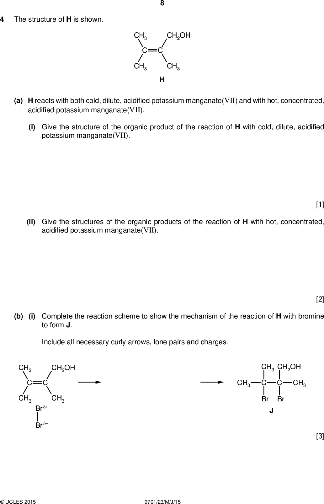 The structure of H is shown. CH2OH CH3 CH3 C CH3 (a) H reacts with both cold, dilute, acidi ed potassium manganate(VII) and with hot, concentrated, acidi ed potassium manganate(VII). (i) Give the structure of the organic product of the reaction of H with cold, dilute, acidi ed potassium manganate(VII). (ii) Give the structures of the organic products of the reaction of H with hot, concentrated, acidi ed potassium manganate(VII). [1] (b) (i) Complete the reaction scheme to show the mechanism of the reaction of H with bromine to form J. Include all necessary curly arrows, lone pairs and charges. [2] CH2OH CH3 CH3 C CH3 Br + BrCH3 C CH2OH C CH3 CH3 Br Br [3]UCLES 2015 9701/23/M/J/15<br />
 (ii) Explain the origin of the dipole on the bromine molecule.[1] J is formed as an equimolar mixture of isomers. (iii) State the type of isomerism shown by J.[1] (iv) Draw the structures of the two isomers of J. [2] [Total: 10]UCLES 2015 9701/23/M/J/15<br />
