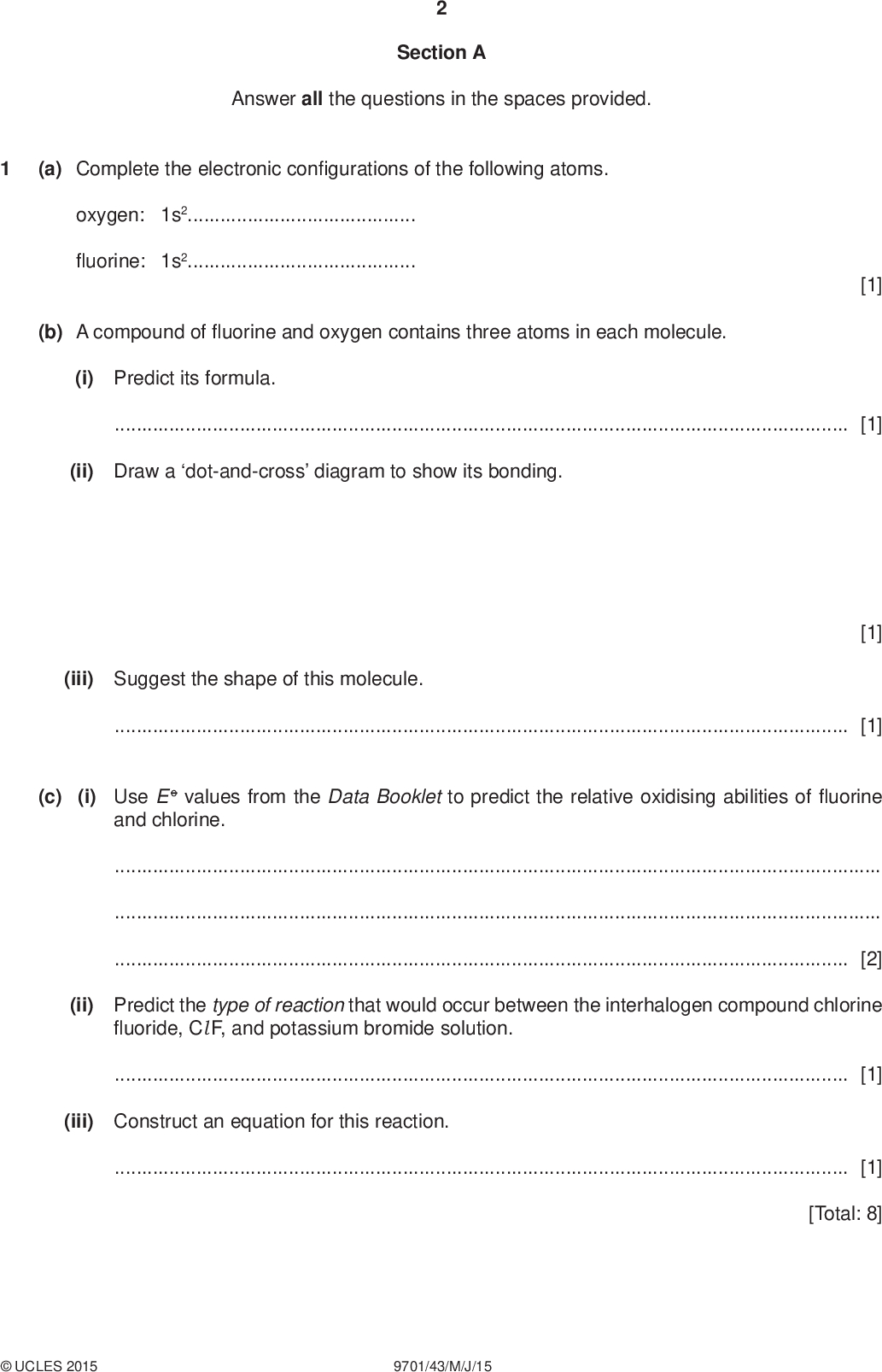 Section A Answer all the questions in the spaces provided. (a) Complete the electronic con gurations of the following atoms. oxygen: 1s2uorine: 1s2 [1] (b) A compound ofuorine and oxygen contains three atoms in each molecule. (i) Predict its formula.[1] (ii) Draw a dot-and-cross diagram to show its bonding. (iii) Suggest the shape of this molecule.[1] [1] (c) (i) Use E o values from the Data Booklet to predict the relative oxidising abilities ofuorine and chlorine.[2] (ii) Predict the type of reaction that would occur between the interhalogen compound chlorineuoride, Cl F, and potassium bromide solution.[1] (iii) Construct an equation for this reaction.[1] [Total: 8]UCLES 2015 9701/43/M/J/15<br />
