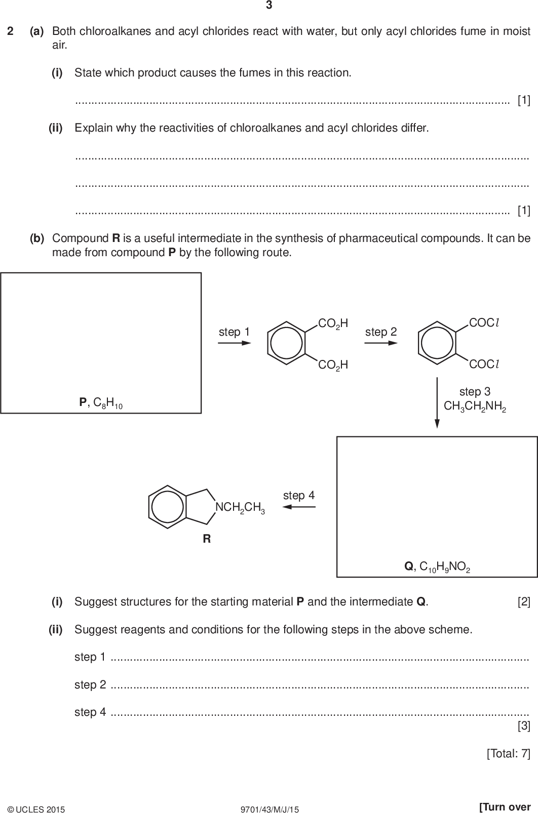 (a) Both chloroalkanes and acyl chlorides react with water, but only acyl chlorides fume in moist air. (i) State which product causes the fumes in this reaction.[1] (ii) Explain why the reactivities of chloroalkanes and acyl chlorides differ.[1] (b) Compound R is a useful intermediate in the synthesis of pharmaceutical compounds. It can be made from compound P by the following route. step 1 step 2 CO2H CO2H COCl COCl step 3 CH3CH2NH2 P, C8H10 step 4 NCH2CH3 Q, C10H9NO2 (i) Suggest structures for the starting material P and the intermediate Q. [2] (ii) Suggest reagents and conditions for the following steps in the above scheme. step 1step 2step 4[3]UCLES 2015 9701/43/M/J/15 [Total: 7] [Turn over<br />
