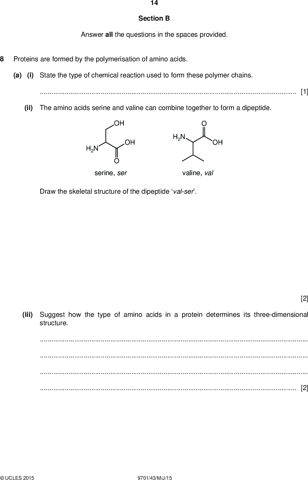 14 Section B Answer all the questions in the spaces provided. Proteins are formed by the polymerisation of amino acids. (a) (i) State the type of chemical reaction used to form these polymer chains.[1] (ii) The amino acids serine and valine can combine together to form a dipeptide. OH OH H2N serine, ser H2N OH valine, val Draw the skeletal structure of the dipeptide val-ser. [2] (iii) Suggest how the type of amino acids in a protein determines its three-dimensional structure.[2]UCLES 2015 9701/43/M/J/15<br />
 (b) Using labelled diagrams or words as appropriate, explain 15 (i) why a particular enzyme may only catalyse a speci c reaction on a speci c substrate,[2] (ii) how non-competitive inhibition of an enzyme-catalysed reaction can occur.[3] [Total: 10]UCLES 2015 9701/43/M/J/15 [Turn over<br />

