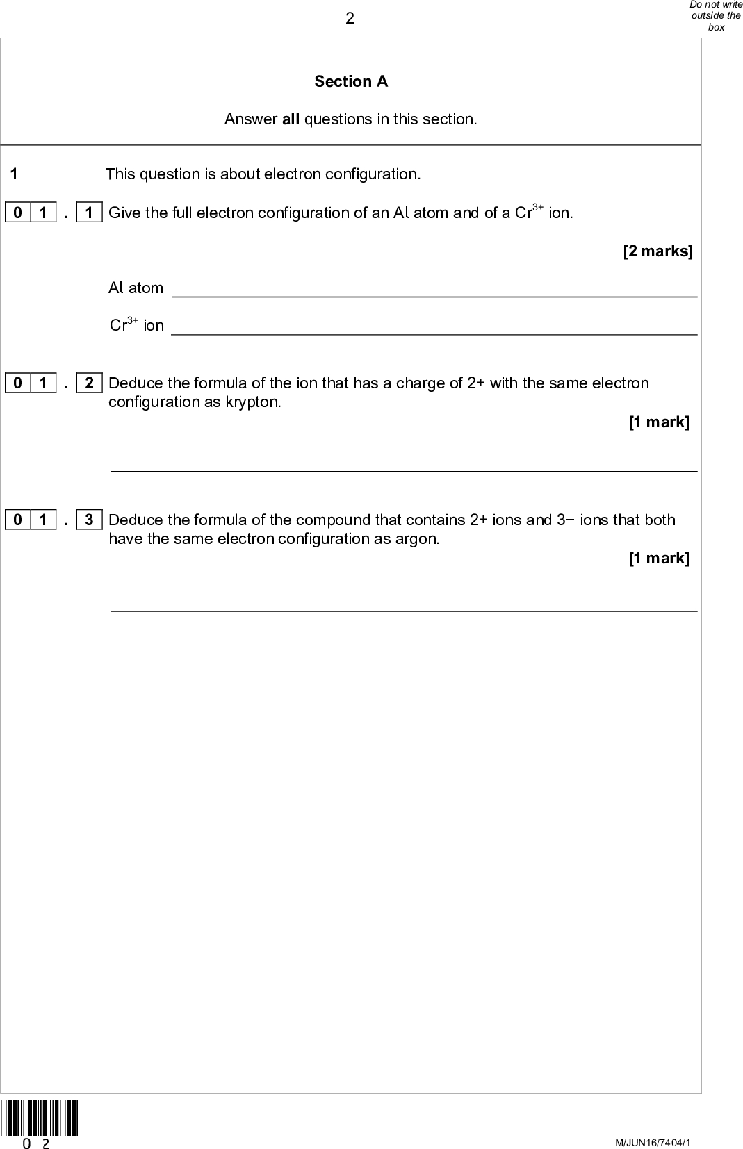 Section A Answer all questions in this section. This question is about electron configuration. . 1 Give the full electron configuration of an Al atom and of a Cr3+ ion.[2 marks] Al atom Cr3+ ion 0 1 0 1 0 1 configuration as krypton. . 2 Deduce the formula of the ion that has a charge of 2+ with the same electron [1 mark] have the same electron configuration as argon. . 3 Deduce the formula of the compound that contains 2+ ions and 3 ions that both [1 mark] *02* M/JUN16/7404/1<br />
 *03* Turn over for the next questionDO NOT WRITE ON THIS PAGE ANSWER IN THE SPACES PROVIDED Turn overM/Jun16/7404/1<br />
