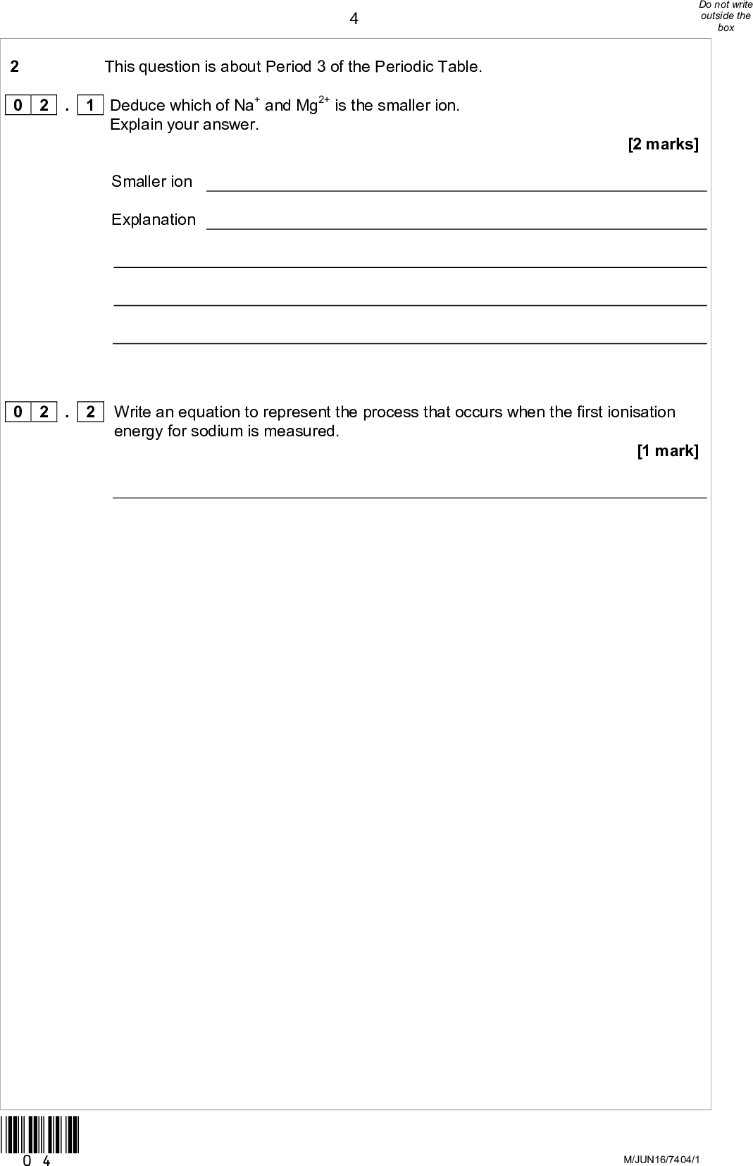 2 This question is about Period 3 of the Periodic Table. 0 2 Explain your answer. . 1 Deduce which of Na+ and Mg2+ is the smaller ion. Smaller ion Explanation [2 marks] energy for sodium is measured. . 2 Write an equation to represent the process that occurs when the first ionisation [1 mark] 0 2 *04* M/JUN16/7404/1<br />
 0 2 . 3 The first ionisation energies of some Period 3 elements are shown in Figure 1.Figure 1 Complete Figure 1 by plotting the approximate first ionisation energy values for magnesium and sulfur. Explain why the first ionisation energy of sulfur is different from that of phosphorus. [4 marks] Turn overM/Jun16/7404/1 *05*<br />
