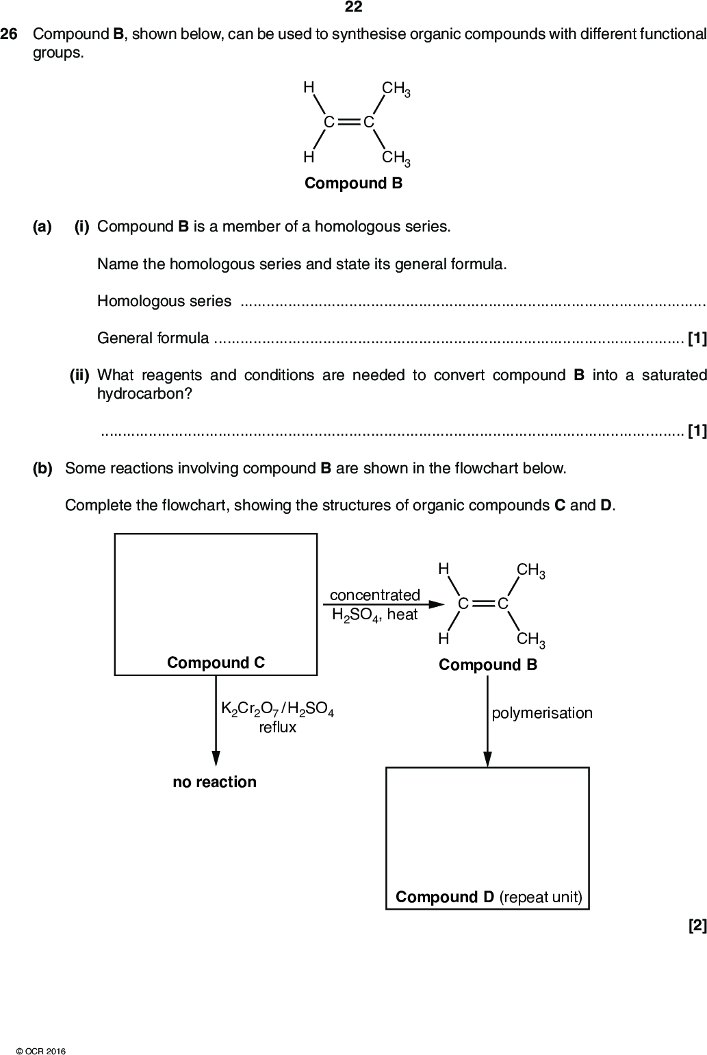 26 Compound B, shown below, can be used to synthesise organic compounds with different functional groups. 22 CH3 CH3 H Compound B (a) (i) Compound B is a member of a homologous series. Name the homologous series and state its general formula. Homologous seriesGeneral formula[1] (ii) What reagents and conditions are needed to convert compound B into a saturated hydrocarbon?[1] (b) Some reactions involving compound B are shown in the flowchart below. Complete the flowchart, showing the structures of organic compounds C and D. concentrated H2SO4, heat CH3 CH3 H Compound B Compound C K2Cr2O7 / H2SO4 reflux polymerisation no reaction Compound D (repeat unit) [2]OCR 2016<br />
 (c) The structure of compound F is shown below. 23 CH3 OH HO CH3 Compound F (i) What is the empirical formula of compound F?[1] (ii) A student plans a two-stage synthesis for preparing compound F from compound B. The synthesis first prepares compound E, as shown in the flowchart. Draw the structure of compound E in the box and state the reagents for each stage on the dotted lines. CH3 H CH3 Compound Bstage 1 Compound E stage 2CH3 OH HO CH3 Compound F [3] END OF QUESTION PAPEROCR 2016<br />
