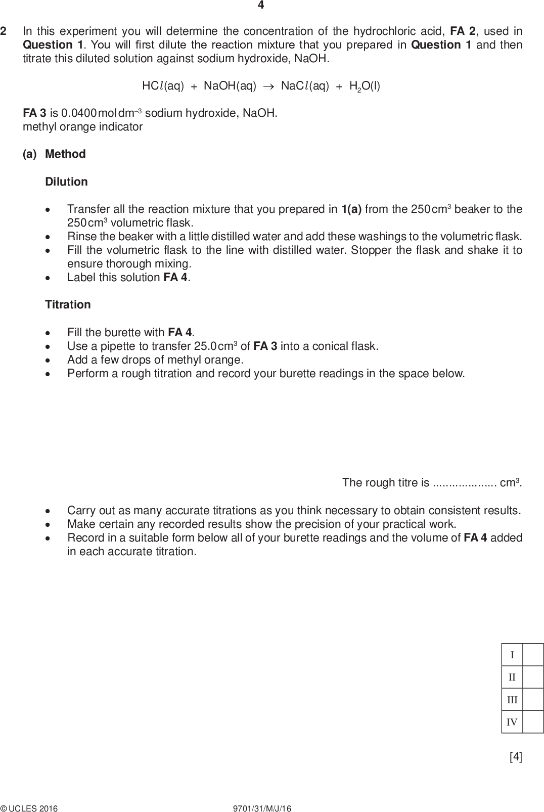 In this experiment you will determine the concentration of the hydrochloric acid, FA 2, used in Question 1. You will first dilute the reaction mixture that you prepared in Question 1 and then titrate this diluted solution against sodium hydroxide, NaOH. PMT HCl (aq) + NaOH(aq)NaCl (aq) + H2O(l) FA 3 is 0.0400 mol dm3 sodium hydroxide, NaOH. methyl orange indicator (a) Method DilutionTransfer all the reaction mixture that you prepared in 1(a) from the 250 cm3 beaker to the 250 cm3 volumetric flask. Rinse the beaker with a little distilled water and add these washings to the volumetric flask. Fill the volumetric flask to the line with distilled water. Stopper the flask and shake it to ensure thorough mixing. Label this solution FA 4. TitrationFill the burette with FA 4. Use a pipette to transfer 25.0 cm3 of FA 3 into a conical flask. Add a few drops of methyl orange. Perform a rough titration and record your burette readings in the space below.Carry out as many accurate titrations as you think necessary to obtain consistent results. Make certain any recorded results show the precision of your practical work. Record in a suitable form below all of your burette readings and the volume of FA 4 added in each accurate titration. The rough titre iscm3. II III IV [4]UCLES 2016 9701/31/M/J/16<br />
 (b) From your accurate titration results, obtain a suitable value for the volume of FA 4 to be used in your calculations. Show clearly how you obtained this value. PMT 25.0 cm3 of FA 3 requiredcm3 of FA 4. [1] (c) Calculations Show your working and appropriate significant figures in the final answer to each step of your calculations. (i) Calculate the number of moles of sodium hydroxide, NaOH, present in 25.0 cm3 of FA 3. (ii) Calculate the number of moles of hydrochloric acid, HCl, present in 250 cm3 of FA 4. moles of NaOH =mol (iii) Use your answers to 1(b)(i) and 1(b)(ii) to calculate the number of moles of HCl that reacted with FA 1 in the experiment you carried out in Question 1. moles of HCl in 250 cm3 of FA 4 =mol (iv) Use your answers to 2(c)(ii) and 2(c)(iii) to calculate the concentration of FA 2. moles of HCl that reacted with FA 1 =mol concentration of FA 2 =mol dm3 [5]UCLES 2016 9701/31/M/J/16 [Turn over<br />
 PMT (d) (i) One of the sources of error in determining the concentration of FA 2 involves measuring volumes of solutions in both Questions 1 and 2. State which volume of solution that you have measured has the greatest percentage error. How could you have reduced this error?(ii) A student suggested that a greater mass of XCO3 should be used so that the average titre calculated in 2(b) would be a greater volume. Explain whether you agree with the student that this would lead to a greater volume for the average titre.[2] [Total: 12]UCLES 2016 9701/31/M/J/16<br />
