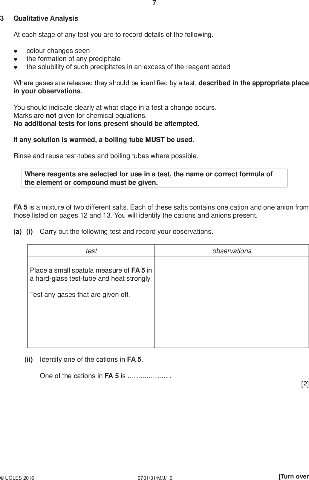 Qualitative Analysis PMT At each stage of any test you are to record details of the following.colour changes seen the formation of any precipitate the solubility of such precipitates in an excess of the reagent added Where gases are released they should be identified by a test, described in the appropriate place in your observations. You should indicate clearly at what stage in a test a change occurs. Marks are not given for chemical equations. No additional tests for ions present should be attempted. If any solution is warmed, a boiling tube MUST be used. Rinse and reuse test-tubes and boiling tubes where possible. Where reagents are selected for use in a test, the name or correct formula of the element or compound must be given. FA 5 is a mixture of two different salts. Each of these salts contains one cation and one anion from those listed on pages 12 and 13. You will identify the cations and anions present. (a) (i) Carry out the following test and record your observations. test observations Place a small spatula measure of FA 5 in a hard-glass test-tube and heat strongly. Test any gases that are given off. (ii) Identify one of the cations in FA 5. One of the cations in FA 5 is. [2]UCLES 2016 9701/31/M/J/16 [Turn over<br />
 PMT (b) Place the remaining sample of FA 5 in the 100 cm3 beaker. Half fill the beaker with distilled water and stir until FA 5 has fully dissolved. This may take some time. You will use this solution in the remaining tests. (i) Select reagents to identify the other cation present in FA 5. Carry out tests using these reagents and record your results in the space below. Identify the cation. The other cation in FA 5 is. (ii) Carry out the following tests and record your observations. Identify one of the anions in FA 5. test observations To a 1 cm depth of the solution of FA 5 in a test-tube add aqueous barium chloride or aqueous barium nitrate, then add dilute hydrochloric acid. One of the anions in FA 5 is.UCLES 2016 9701/31/M/J/16<br />
 (iii) The remaining ion is a halide. Select a pair of reagents which can be used to identify the halide present. Carry out a test using these reagents and record your observations below. Suggest the identity of the halide anion present in FA 5. Explain why this test is not conclusive in this particular case. PMT The other anion in FA 5 is.[8] (c) Suggest the formulae of the two salts that could have been mixed to make FA 5.and[1]UCLES 2016 9701/31/M/J/16 [Turn over<br />
 (d) FA 6 and FA 7 are different organic liquids. Their possible identities are listed below. 10 PMT2-methylpropan-2-ol propanal propanone Half fill the 250 cm3 beaker with water and heat to about 50 C. You will use this as a hot water bath. Turn off the Bunsen burner. Carry out the following tests and record your observations. test observations To a 1 cm depth of FA 6 in a test-tube, add a few drops of acidified potassium manganate(VII). If no reaction is seen, warm the solution in the hot water bath. To a 1 cm depth of FA 7 in a test-tube, add a few drops of acidified potassium manganate(VII). If no reaction is seen, warm the solution in the hot water bath. Suggest the identity of FA 6 and FA 7 with an explanation. FA 6FA 7[2] [Total: 13]UCLES 2016 9701/31/M/J/16<br />
