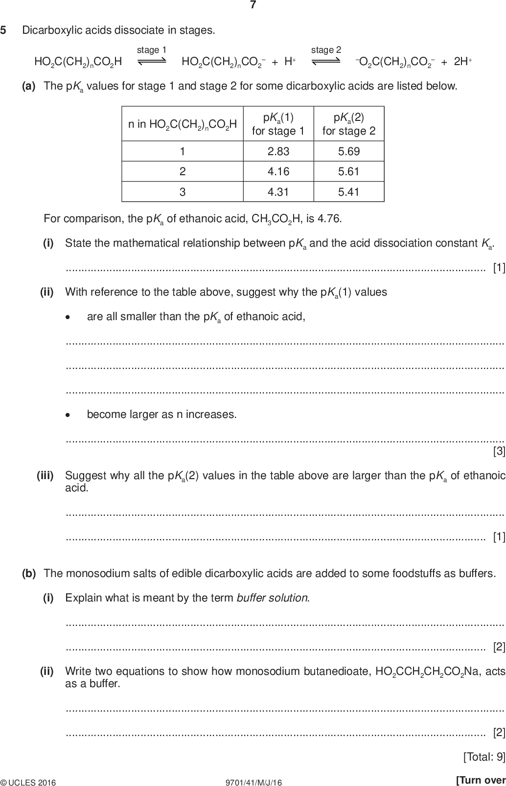 Dicarboxylic acids dissociate in stages. stage 1 HO2C(CH2)nCO2H HO2C(CH2)nCO2+ H+ stage 2 O2C(CH2)nCO2 PMT+ 2H+ (a) The pKa values for stage 1 and stage 2 for some dicarboxylic acids are listed below. n in HO2C(CH2)nCO2H pKa(1) for stage 1 pKa(2) for stage 2 1 2 3 2.83 4.16 4.31 5.69 5.61 5.41 For comparison, the pKa of ethanoic acid, CH3CO2H, is 4.76. (i) State the mathematical relationship between pKa and the acid dissociation constant Ka.[1] (ii) With reference to the table above, suggest why the pKa(1) values are all smaller than the pKa of ethanoic acid,become larger as n increases.[3] (iii) Suggest why all the pKa(2) values in the table above are larger than the pKa of ethanoic acid.[1] (b) The monosodium salts of edible dicarboxylic acids are added to some foodstuffs as buffers. (i) Explain what is meant by the term buffer solution.[2] (ii) Write two equations to show how monosodium butanedioate, HO2CCH2CH2CO2Na, acts as a buffer.[2]UCLES 2016 9701/41/M/J/16 [Total: 9] [Turn over<br />
