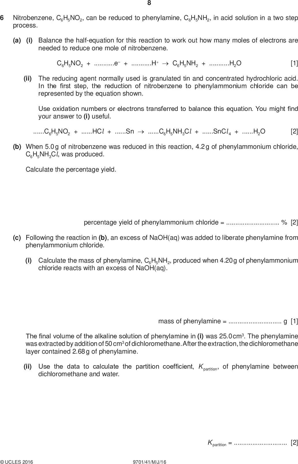 Nitrobenzene, C6H5NO2, can be reduced to phenylamine, C6H5NH2, in acid solution in a two step process. PMT (a) (i) Balance the half-equation for this reaction to work out how many moles of electrons are needed to reduce one mole of nitrobenzene. C6H5NO2 + e + H+C6H5NH2 + H2O [1] (ii) The reducing agent normally used is granulated tin and concentrated hydrochloric acid. In the first step, the reduction of nitrobenzene to phenylammonium chloride can be represented by the equation shown. Use oxidation numbers or electrons transferred to balance this equation. You might find your answer to (i) useful. C6H5NO2 + HCl + SnC6H5NH3Cl + SnCl 4 + H2O [2] (b) When 5.0 g of nitrobenzene was reduced in this reaction, 4.2 g of phenylammonium chloride, C6H5NH3Cl, was produced. Calculate the percentage yield. percentage yield of phenylammonium chloride =% [2] (c) Following the reaction in (b), an excess of NaOH(aq) was added to liberate phenylamine from phenylammonium chloride. (i) Calculate the mass of phenylamine, C6H5NH2, produced when 4.20 g of phenylammonium chloride reacts with an excess of NaOH(aq). mass of phenylamine =g [1] The final volume of the alkaline solution of phenylamine in (i) was 25.0 cm3. The phenylamine was extracted by addition of 50 cm3 of dichloromethane. After the extraction, the dichloromethane layer contained 2.68 g of phenylamine. (ii) Use the data to calculate the partition coefficient, K partition, of phenylamine between dichloromethane and water.UCLES 2016 9701/41/M/J/16 K partition =[2]<br />
 PMT (d) How does the basicity of phenylamine compare to that of ethylamine? Explain your answer.[2] (e) Phenol can be synthesised from phenylamine in two steps. NH2 step 1 OH step 2 + N2 (i) State the reagents and conditions for steps 1 and 2. step 1step 2[2] (ii) Draw the structure of the intermediate compound E in the box above. [1] [Total: 13]UCLES 2016 9701/41/M/J/16 [Turn over<br />
