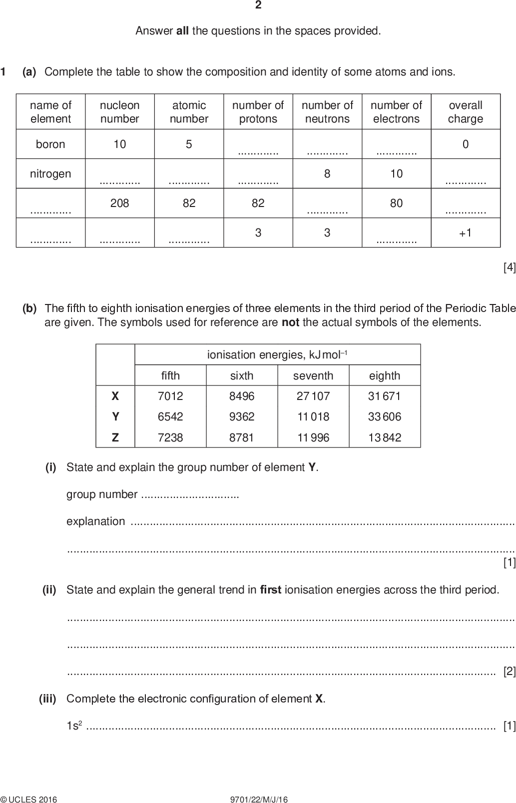 Answer all the questions in the spaces provided. (a) Complete the table to show the composition and identity of some atoms and ions. PMT nucleon number atomic number number of protons number of neutrons number of electrons overall charge 10208 8210 8082 name of element boron nitrogen+1 [4] (b) The fifth to eighth ionisation energies of three elements in the third period of the Periodic Table are given. The symbols used for reference are not the actual symbols of the elements. fifth 7012 6542 7238 X Y Z ionisation energies, kJ mol1 sixth 8496 9362 8781 seventh 27 107 11 018 11 996 eighth 31 671 33 606 13 842 (i) State and explain the group number of element Y. group numberexplanation[1] (ii) State and explain the general trend in first ionisation energies across the third period.[2] (iii) Complete the electronic configuration of element X. 1s2[1]UCLES 2016 9701/22/M/J/16<br />
 (c) A sample of oxygen exists as a mixture of three isotopes. Information about two of these isotopes is given in the table. PMT mass number abundance 16 17 99.76% 0.04% (i) Calculate the abundance of the third isotope. (ii) The relative atomic mass of this sample of oxygen is 16.0044. Calculate the mass number of the third isotope. You must show your working. abundance =% [1] mass number =[2] [Total: 11]UCLES 2016 9701/22/M/J/16 [Turn over<br />
