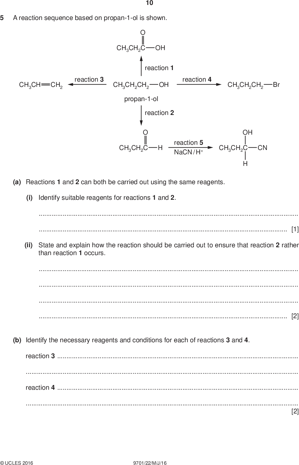 PMT reaction 4 CH3CH2CH2 Br A reaction sequence based on propan-1-ol is shown. 10 CH3CH CH2 reaction 3 CH3CH2C OH reaction 1 CH3CH2CH2 OH propan-1-ol reaction 2 CH3CH2C reaction 5 NaCN / H+ OH CH3CH2C CN (a) Reactions 1 and 2 can both be carried out using the same reagents. (i) Identify suitable reagents for reactions 1 and 2.[1] (ii) State and explain how the reaction should be carried out to ensure that reaction 2 rather than reaction 1 occurs.[2] (b) Identify the necessary reagents and conditions for each of reactions 3 and 4. reaction 3reaction 4[2]UCLES 2016 9701/22/M/J/16<br />
 (c) (i) Complete the reaction mechanism for reaction 5. Include all relevant lone pairs, curly arrows, charges and partial charges. 11 PMT CH3CH2 OC NC CH3CH2 OH CN The product of reaction 5 exhibits stereoisomerism. (ii) Draw the two stereoisomers in the conventional way. [4] [2] (iii) Suggest why a mixture of the two stereoisomers is formed by reaction 5.[2] [Total: 13]UCLES 2016 9701/22/M/J/16 [Turn over<br />
