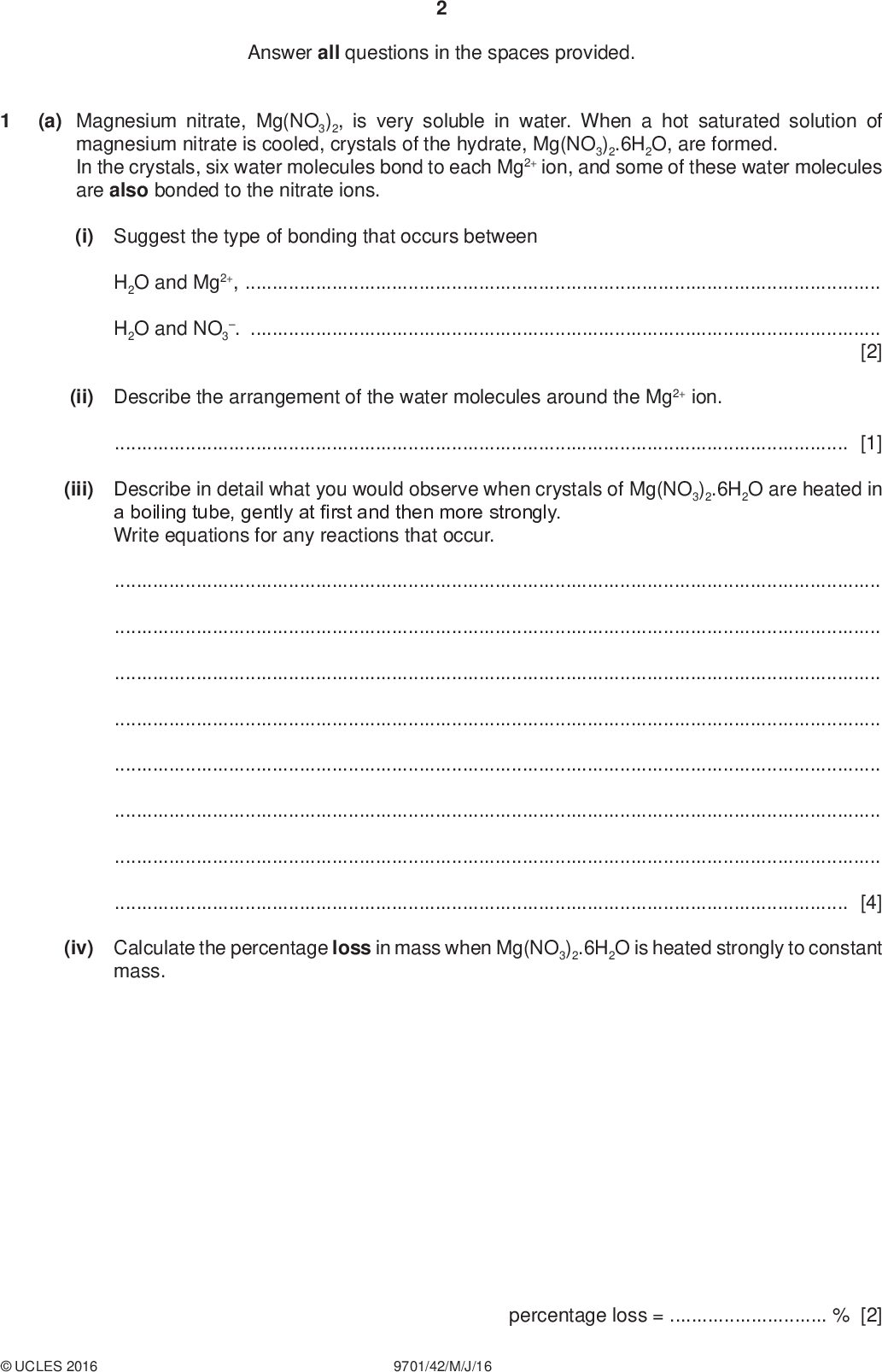 Answer all questions in the spaces provided. PMT (a) Magnesium nitrate, Mg(NO3)2, is very soluble in water. When a hot saturated solution of magnesium nitrate is cooled, crystals of the hydrate, Mg(NO3)2.6H2O, are formed. In the crystals, six water molecules bond to each Mg2+ ion, and some of these water molecules are also bonded to the nitrate ions. (i) Suggest the type of bonding that occurs between H2O and Mg2+,H2O and NO3 .[2] (ii) Describe the arrangement of the water molecules around the Mg2+ ion.[1] (iii) Describe in detail what you would observe when crystals of Mg(NO3)2.6H2O are heated in a boiling tube, gently at first and then more strongly. Write equations for any reactions that occur.[4] (iv) Calculate the percentage loss in mass when Mg(NO3)2.6H2O is heated strongly to constant mass.UCLES 2016 9701/42/M/J/16 percentage loss =% [2]<br />
 PMT (b) Explain why the Group 2 nitrates become more stable to heat down the group.[2] (c) Magnesium nitrate and silver nitrate, AgNO3, decompose on heating to produce the same gases. Silver nitrate also produces silver metal during decomposition. Write an equation for the decomposition of AgNO3.[1] [Total: 12]UCLES 2016 9701/42/M/J/16 [Turn over<br />
