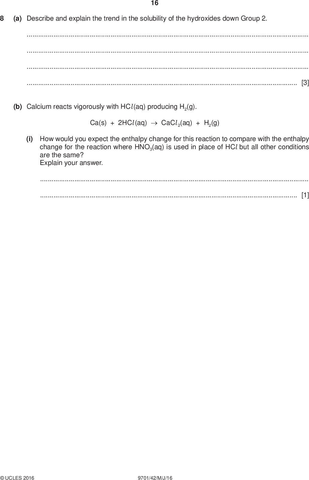 PMT (a) Describe and explain the trend in the solubility of the hydroxides down Group 2. 16[3] (b) Calcium reacts vigorously with HCl (aq) producing H2(g). Ca(s) + 2HCl (aq)CaCl 2(aq) + H2(g) (i) How would you expect the enthalpy change for this reaction to compare with the enthalpy change for the reaction where HNO3(aq) is used in place of HCl but all other conditions are the same? Explain your answer.[1]UCLES 2016 9701/42/M/J/16<br />
 PMT (ii) The ionic equation for this reaction is shown. 17 Ca(s) + 2H+(aq)Ca2+(aq) + H2(g) H o = x kJ mol1 Construct a fully labelled Hess Law cycle to connect each side of this equation to the relevant gas phase ions. Use your cycle, the following data, and data from the Data Booklet, to calculate a value for x. standard enthalpy of atomisation of Ca(s), (Ca) +178 kJ mol1 standard enthalpy of hydration of Ca2+(g), (Ca2+) 1576 kJ mol1 standard enthalpy of hydration of H+(g), (H+) 1090 kJ mol1 x =kJ mol1 [4] (c) The standard enthalpy change for the reaction between Ca(s) and CH3CO2H(aq) is less negative than x by 2 kJ mol1. Suggest an explanation for this.[2]UCLES 2016 9701/42/M/J/16 [Total: 10] [Turn over<br />
