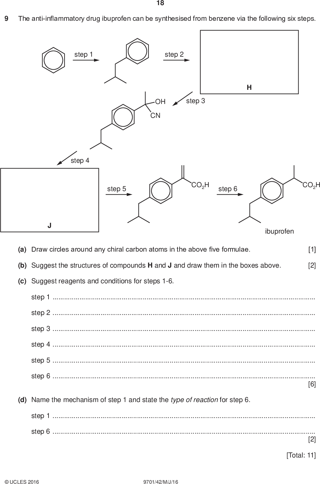 The anti-inflammatory drug ibuprofen can be synthesised from benzene via the following six steps. 18 PMT step 1 step 2 step 3 OH CN step 4 step 5 CO2H step 6 CO2H ibuprofen (a) Draw circles around any chiral carbon atoms in the above five formulae. (b) Suggest the structures of compounds H and J and draw them in the boxes above. [1] [2] (c) Suggest reagents and conditions for steps 1-6. step 1step 2step 3step 4step 5step 6[6] (d) Name the mechanism of step 1 and state the type of reaction for step 6. step 1step 6[2] [Total: 11]UCLES 2016 9701/42/M/J/16<br />
