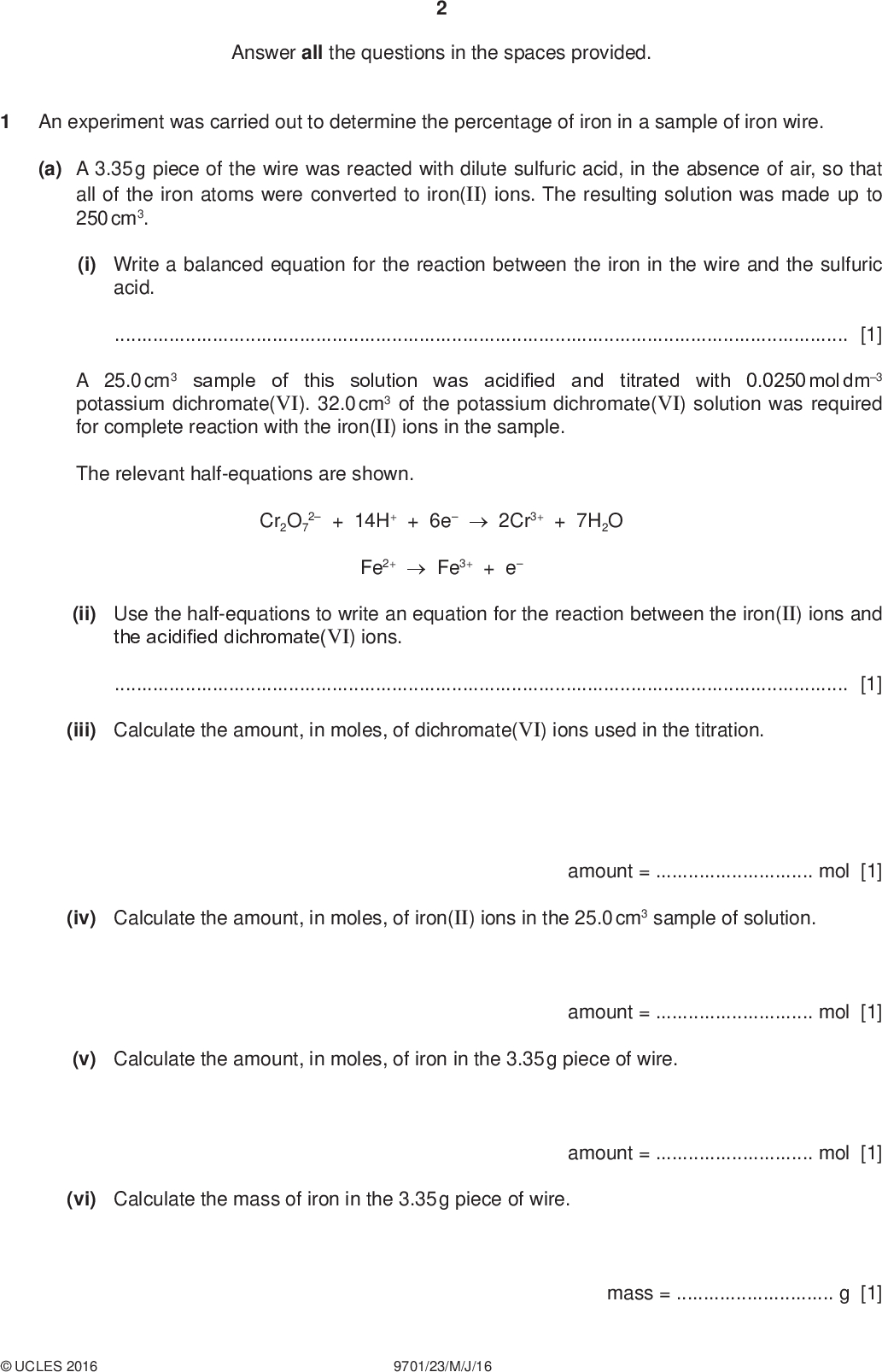 Answer all the questions in the spaces provided. An experiment was carried out to determine the percentage of iron in a sample of iron wire. PMT (a) A 3.35 g piece of the wire was reacted with dilute sulfuric acid, in the absence of air, so that all of the iron atoms were converted to iron(II) ions. The resulting solution was made up to 250 cm3. (i) Write a balanced equation for the reaction between the iron in the wire and the sulfuric acid.[1] A 25.0 cm3 sample of this solution was acidified and titrated with 0.0250 mol dm3 potassium dichromate(VI). 32.0 cm3 of the potassium dichromate(VI) solution was required for complete reaction with the iron(II) ions in the sample. The relevant half-equations are shown. Cr2O7 2 + 14H+ + 6e2Cr3+ + 7H2O Fe2+Fe3+ + e (ii) Use the half-equations to write an equation for the reaction between the iron(II) ions and the acidified dichromate(VI) ions.[1] (iii) Calculate the amount, in moles, of dichromate(VI) ions used in the titration. (iv) Calculate the amount, in moles, of iron(II) ions in the 25.0 cm3 sample of solution. amount =mol [1] (v) Calculate the amount, in moles, of iron in the 3.35 g piece of wire. amount =mol [1] (vi) Calculate the mass of iron in the 3.35 g piece of wire. amount =mol [1]UCLES 2016 9701/23/M/J/16 mass =g [1]<br />
 (vii) Calculate the percentage of iron in the iron wire. PMT percentage =% [1] (b) Some electronegativity values are shown. element aluminium chlorine iron electronegativity 1.5 3.0 1.8 (i) Use the data to suggest the nature of the bonding in iron(III) chloride. Explain your answer.[2] (ii) Suggest an equation for the reaction between iron(III) chloride and water.[1] [Total: 10]UCLES 2016 9701/23/M/J/16 [Turn over<br />
