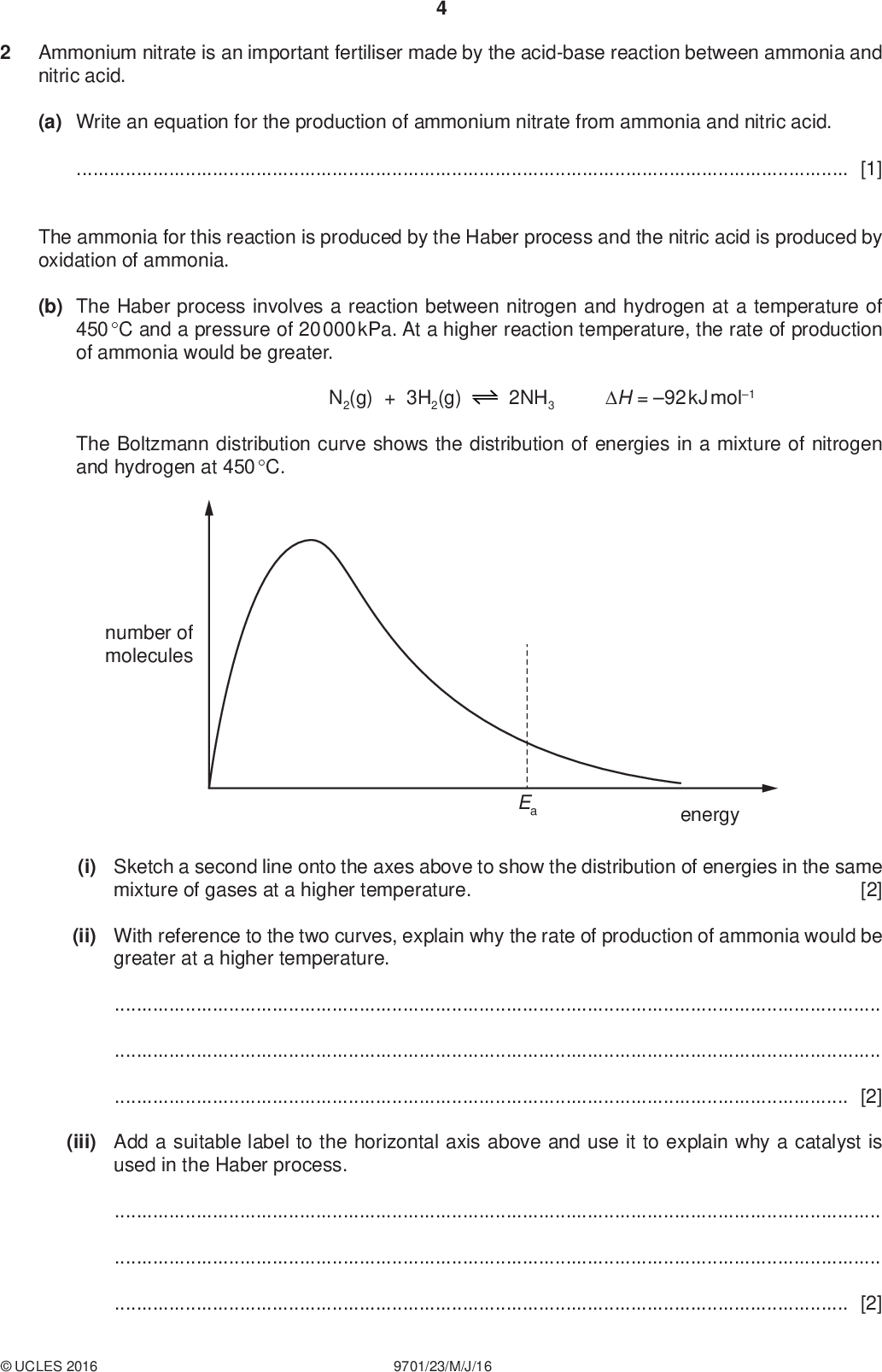 Ammonium nitrate is an important fertiliser made by the acid-base reaction between ammonia and nitric acid. PMT (a) Write an equation for the production of ammonium nitrate from ammonia and nitric acid.[1] The ammonia for this reaction is produced by the Haber process and the nitric acid is produced by oxidation of ammonia. (b) The Haber process involves a reaction between nitrogen and hydrogen at a temperature of 450 C and a pressure of 20 000 kPa. At a higher reaction temperature, the rate of production of ammonia would be greater. N2(g) + 3H2(g) 2NH3 H = 92 kJ mol1 The Boltzmann distribution curve shows the distribution of energies in a mixture of nitrogen and hydrogen at 450 C. number of molecules Ea energy (i) Sketch a second line onto the axes above to show the distribution of energies in the same [2] mixture of gases at a higher temperature. (ii) With reference to the two curves, explain why the rate of production of ammonia would be greater at a higher temperature.[2] (iii) Add a suitable label to the horizontal axis above and use it to explain why a catalyst is used in the Haber process.[2]UCLES 2016 9701/23/M/J/16<br />
 PMT (iv) Explain why a higher temperature is not used despite the fact that it would increase the rate of production of ammonia.[2] (c) The first stage in the production of nitric acid involves the reaction of ammonia with oxygen to form nitrogen monoxide, NO, and water. Suggest an equation for this reaction and use oxidation numbers to show that it is a redox reaction.[3] (d) (i) Draw a dot-and-cross diagram of the ammonium ion. Show the outer electrons only. Use the following code for your electrons.electrons from nitrogenelectrons from hydrogen [2] (ii) State the shape of an ammonium ion and give the HNH bond angle. shapebond angle[2] (e) State and explain the problems that arise from the overuse of ammonium nitrate fertiliser when the excess is washed into rivers.[3]UCLES 2016 9701/23/M/J/16 [Total: 19] [Turn over<br />
