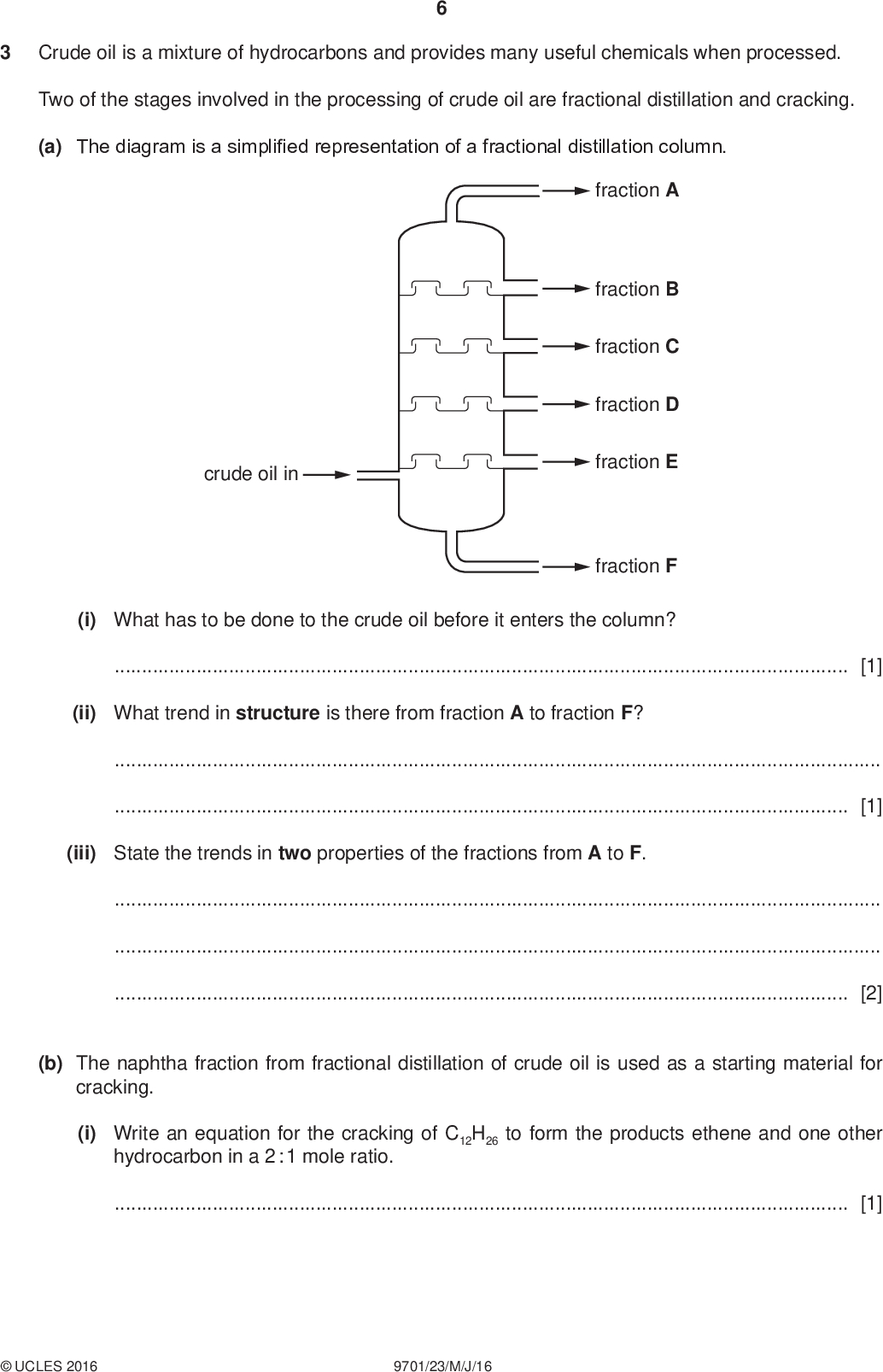 Crude oil is a mixture of hydrocarbons and provides many useful chemicals when processed. Two of the stages involved in the processing of crude oil are fractional distillation and cracking. (a) The diagram is a simplified representation of a fractional distillation column. PMT fraction A fraction B fraction C fraction D fraction E fraction F crude oil in (i) What has to be done to the crude oil before it enters the column?[1] (ii) What trend in structure is there from fraction A to fraction F?[1] (iii) State the trends in two properties of the fractions from A to F.[2] (b) The naphtha fraction from fractional distillation of crude oil is used as a starting material for cracking. (i) Write an equation for the cracking of C12H26 to form the products ethene and one other hydrocarbon in a 2 : 1 mole ratio.[1]UCLES 2016 9701/23/M/J/16<br />
 PMT (ii) Suggest a use for each of the products from your equation in (i). Explain what makes each product from (i) suitable for the use you suggest. use of etheneexplanationuse of other productexplanation[4] (c) Burning hydrocarbons can cause a number of environmental problems. The products of internal combustion engines can include oxides of nitrogen and oxides of carbon. Sulfur dioxide is a by-product of burning coal in power stations. (i) Explain how and why oxides of nitrogen are produced in internal combustion engines.[2] (ii) Write an equation for the reaction between nitrogen monoxide and carbon monoxide in a catalytic converter.[1] (iii) Write equations to show the involvement of nitrogen monoxide in the formation of acid rain from atmospheric sulfur dioxide.[3] (iv) Describe two of the problems associated with acid rain.[2]UCLES 2016 9701/23/M/J/16 [Total: 17] [Turn over<br />
