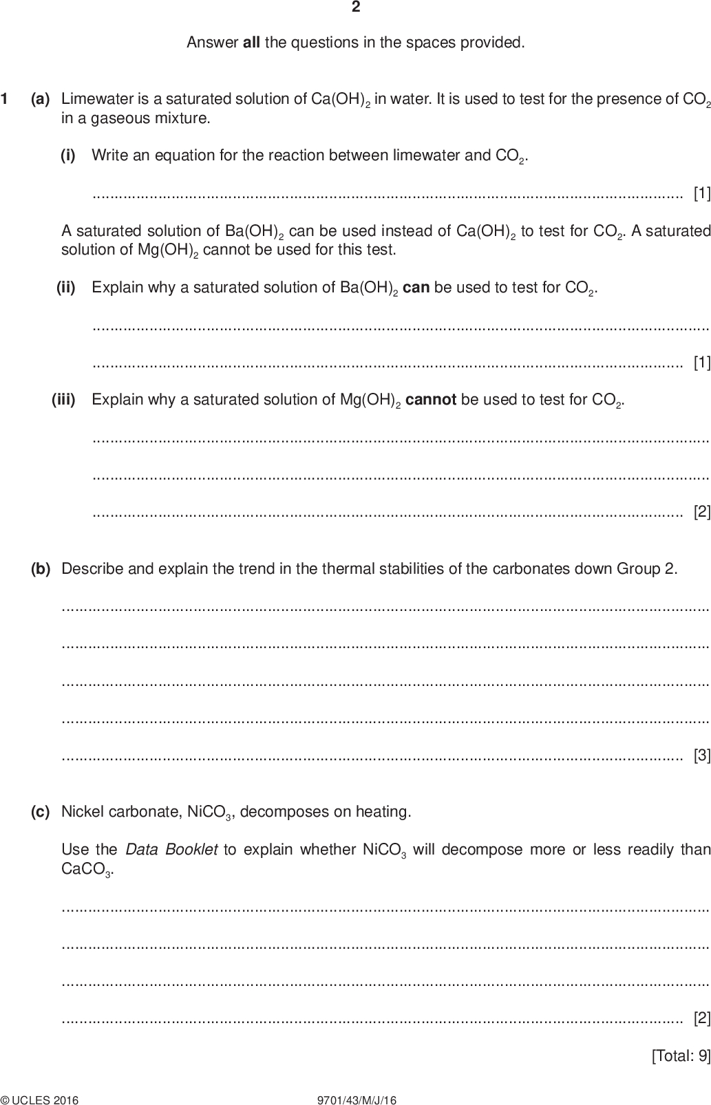 Answer all the questions in the spaces provided. PMT (a) Limewater is a saturated solution of Ca(OH)2 in water. It is used to test for the presence of CO2 in a gaseous mixture. (i) Write an equation for the reaction between limewater and CO2.[1] A saturated solution of Ba(OH)2 can be used instead of Ca(OH)2 to test for CO2. A saturated solution of Mg(OH)2 cannot be used for this test. (ii) Explain why a saturated solution of Ba(OH)2 can be used to test for CO2.[1] (iii) Explain why a saturated solution of Mg(OH)2 cannot be used to test for CO2.[2] (b) Describe and explain the trend in the thermal stabilities of the carbonates down Group 2.[3] (c) Nickel carbonate, NiCO3, decomposes on heating. Use the Data Booklet to explain whether NiCO3 will decompose more or less readily than CaCO3.[2] [Total: 9]UCLES 2016 9701/43/M/J/16<br />
