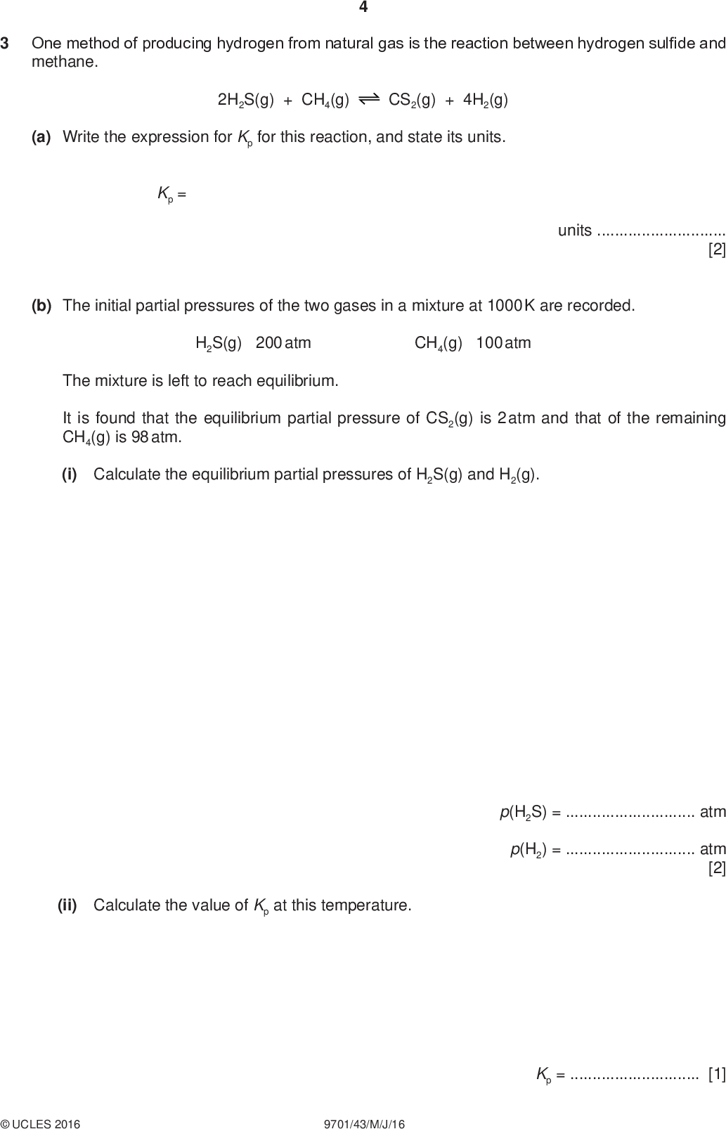 One method of producing hydrogen from natural gas is the reaction between hydrogen sulfide and methane. PMT 2H2S(g) + CH4(g) CS2(g) + 4H2(g) (a) Write the expression for Kp for this reaction, and state its units. Kp = units[2] (b) The initial partial pressures of the two gases in a mixture at 1000 K are recorded. H2S(g) 200 atm CH4(g) 100 atm The mixture is left to reach equilibrium. It is found that the equilibrium partial pressure of CS2(g) is 2 atm and that of the remaining CH4(g) is 98 atm. (i) Calculate the equilibrium partial pressures of H2S(g) and H2(g). (ii) Calculate the value of Kp at this temperature. p(H2S) =atm p(H2) =atm [2] Kp =[1]UCLES 2016 9701/43/M/J/16<br />
 PMT (c) (i) Predict the sign of S o for this reaction. Explain your answer. 2H2S(g) + CH4(g) CS2(g) + 4H2(g) H o = +241 kJ mol1[1] The free energy change, G o, for this reaction at 1000 K is +51 kJ mol1. (ii) Calculate the value of S o for this reaction, stating its units. S o =units[2] (d) How would the value of G o, and hence the spontaneity (feasibility) of this reaction change as the temperature increases? Explain your answer.[2] [Total: 10]UCLES 2016 9701/43/M/J/16 [Turn over<br />
