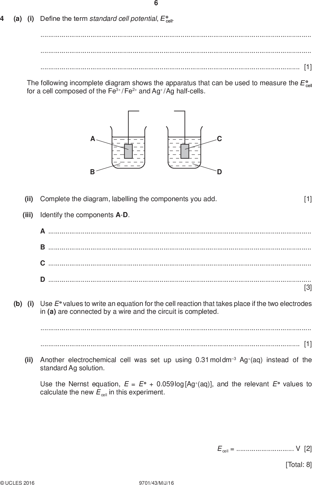 (a) (i) Define the term standard cell potential, PMT[1] The following incomplete diagram shows the apparatus that can be used to measure the for a cell composed of the Fe3+ / Fe2+ and Ag+ / Ag half-cells. (ii) Complete the diagram, labelling the components you add. [1] (iii) Identify the components A-D. ABCD[3] (b) (i) Use E o values to write an equation for the cell reaction that takes place if the two electrodes in (a) are connected by a wire and the circuit is completed.[1] (ii) Another electrochemical cell was set up using 0.31 mol dm3 Ag+(aq) instead of the standard Ag solution. Use the Nernst equation, E = E o + 0.059 log [Ag+(aq)], and the relevant E o values to calculate the new E cell in this experiment.UCLES 2016 9701/43/M/J/16 E cell =V [2] [Total: 8]<br />
