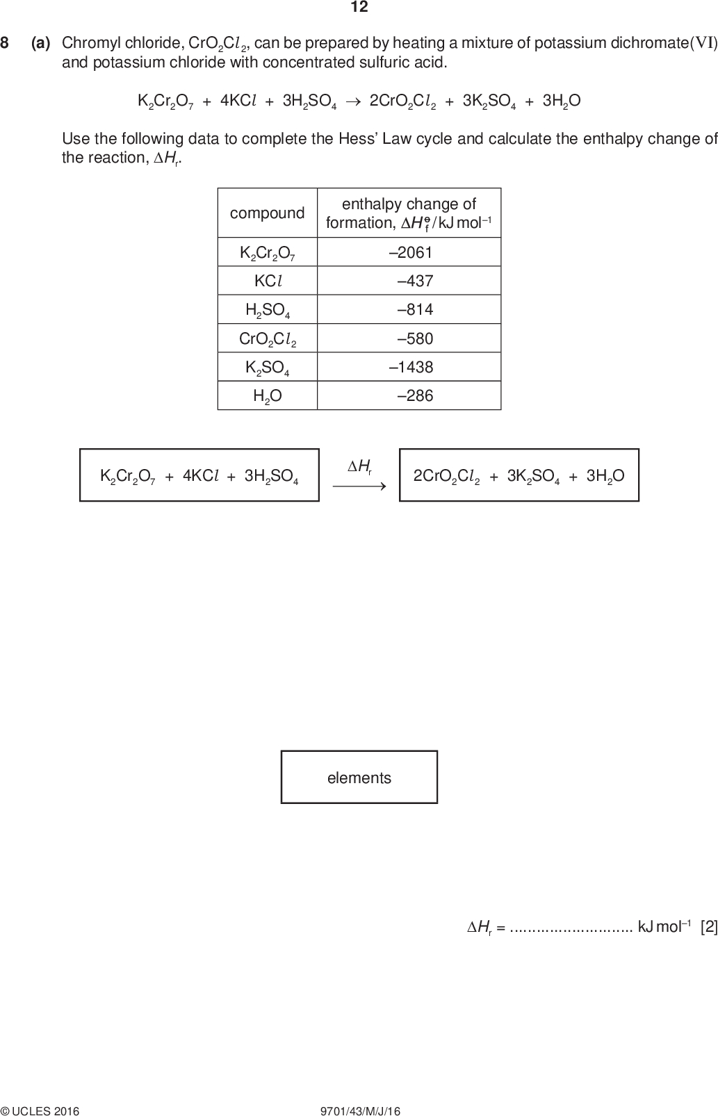 12 (a) Chromyl chloride, CrO2Cl 2, can be prepared by heating a mixture of potassium dichromate(VI) and potassium chloride with concentrated sulfuric acid. K2Cr2O7 + 4KCl + 3H2SO42CrO2Cl 2 + 3K2SO4 + 3H2O Use the following data to complete the Hess Law cycle and calculate the enthalpy change of the reaction, Hr. PMT compound K2Cr2O7 KCl H2SO4 CrO2Cl 2 K2SO4 H2O enthalpy change of formation, / kJ mol1 2061 437 814 580 1438 286 K2Cr2O7 + 4KCl + 3H2SO4 Hr 2CrO2Cl 2 + 3K2SO4 + 3H2O elements Hr =kJ mol1 [2]UCLES 2016 9701/43/M/J/16<br />
 PMT 13 (b) There are two isomeric complex ions with the formula [Cr(NH3)4Cl 2]+. One is green and the other is violet. (i) Suggest the type of isomerism shown by these complex ions.[1] (ii) Explain why these two complex ions are coloured,have different colours.[4] [Total: 7]UCLES 2016 9701/43/M/J/16 [Turn over<br />
