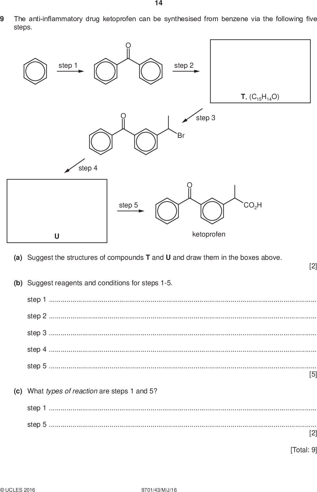 The anti-inflammatory drug ketoprofen can be synthesised from benzene via the following five steps. 14 PMT step 1 step 4 step 2 Br T, (C15H14O) step 3 step 5 CO2H ketoprofen (a) Suggest the structures of compounds T and U and draw them in the boxes above. [2] (b) Suggest reagents and conditions for steps 1-5. step 1step 2step 3step 4step 5[5] (c) What types of reaction are steps 1 and 5? step 1step 5[2] [Total: 9]UCLES 2016 9701/43/M/J/16<br />
