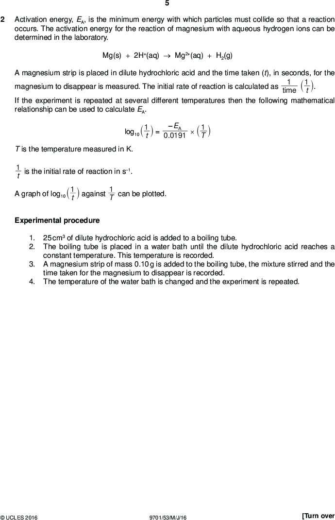 Activation energy, EA, is the minimum energy with which particles must collide so that a reaction occurs. The activation energy for the reaction of magnesium with aqueous hydrogen ions can be determined in the laboratory. Mg(s) + 2H+(aq)Mg2+(aq) + H2(g) PMT A magnesium strip is placed in dilute hydrochloric acid and the time taken (t), in seconds, for the magnesium to disappear is measured. The initial rate of reaction is calculated as time If the experiment is repeated at several different temperatures then the following mathematical relationship can be used to calculate EA. log10 1 1 1 t` j.1 T` t` j = 0.0191 T is the temperature measured in K. 1 t is the initial rate of reaction in s1. A graph of log10 1 t` j against 1 T can be plotted. Experimental procedure 1. 2. 3. 4. 25 cm3 of dilute hydrochloric acid is added to a boiling tube. The boiling tube is placed in a water bath until the dilute hydrochloric acid reaches a constant temperature. This temperature is recorded. A magnesium strip of mass 0.10 g is added to the boiling tube, the mixture stirred and the time taken for the magnesium to disappear is recorded. The temperature of the water bath is changed and the experiment is repeated.UCLES 2016 9701/53/M/J/16 [Turn over<br />
 PMT (a) The results of this experiment, carried out at different temperatures, are recorded in the table below. Process the results to calculate the reciprocal of temperature 1 T` value of 1 T has been done for you. j and log10 1 t` j. The first Record 1 T in standard form to three significant figures. Record log10 1 t` j to two decimal places. You should expect log10 1 t` j to be negative. temperature / C time, t / s temperature, T / K 1 T / K1 1 t / s1 log10 1 t` j 15 20 27 30 34 38 40 43 48 55 83 58 36 28 18 19 15 12 9 8 288 293 300 303 307 311 313 316 321 328 3.47103 1.20102 1.72102 2.78102 3.57102 5.56102 5.26102 6.67102 8.33102 1.11101 1.25101 (b) Plot a graph on the grid on page 7 to show the relationship between log10 1 t` j and 1 T . Use a cross () to plot each data point. Draw a line of best fit. [3] [2]UCLES 2016 9701/53/M/J/16<br />
 1 T / K1 3.3103 3.4103 3.5103 3.6103 3.0103 0.8 3.1103 3.2103 PMT 1 log10 ` j t 0.9 1.0 1.1 1.2 1.3 1.4 1.5 1.6 1.7 1.8 1.9 2.0UCLES 2016 9701/53/M/J/16 [Turn over<br />
 PMT (c) On your graph, circle the two points you consider to be the most anomalous. Label each one with a different letter. Explain what may have caused each of the anomalies you have identified, giving a different reason each time. Make it clear in your answer to which point you are referring.[2] (d) (i) Determine the gradient of your graph. State the co-ordinates of both points you used for your calculation. Record the value of the gradient to three significant figures. co-ordinates 1co-ordinates 2(ii) Use your gradient from (i) and the mathematical relationship on page 5 to calculate the activation energy, EA, in kJ mol1. Include a sign in your answer. gradient =[2] EA =kJ mol1 [2] (e) State whether you consider the results to be reliable. Explain your answer.[1]UCLES 2016 9701/53/M/J/16<br />
 PMT (f) Student X commented that data collected at higher temperatures in the experiment may be less accurate than that collected at lower temperatures. State whether student X is correct. Explain why.[1] (g) If the magnesium strip is not stirred it floats to the surface of the hydrochloric acid. State how this will affect the reaction time. Explain why.[1] (h) The experiment in (a) is repeated using dilute ethanoic acid instead of dilute hydrochloric acid. The concentration of both acids is equal. The same temperatures are used as in (a). State the effect this change in acid will have on the initial rate values. Give a reason for this.[1] [Total: 15]UCLES 2016 9701/53/M/J/16 [Turn over<br />
