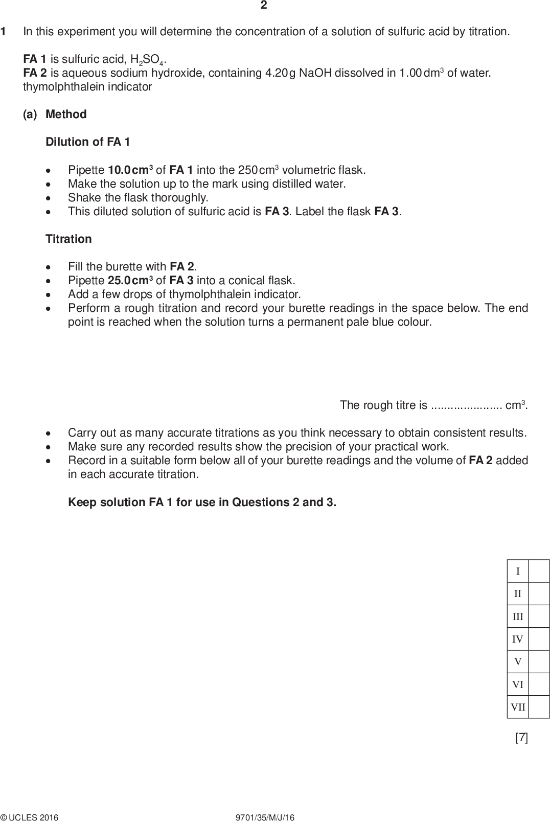 In this experiment you will determine the concentration of a solution of sulfuric acid by titration. PMT FA 1 is sulfuric acid, H2SO4. FA 2 is aqueous sodium hydroxide, containing 4.20 g NaOH dissolved in 1.00 dm3 of water. thymolphthalein indicator (a) Method Dilution of FA 1Pipette 10.0 cm3 of FA 1 into the 250 cm3 volumetric flask. Make the solution up to the mark using distilled water. Shake the flask thoroughly. This diluted solution of sulfuric acid is FA 3. Label the flask FA 3. TitrationFill the burette with FA 2. Pipette 25.0 cm3 of FA 3 into a conical flask. Add a few drops of thymolphthalein indicator. Perform a rough titration and record your burette readings in the space below. The end point is reached when the solution turns a permanent pale blue colour. The rough titre iscm3. Carry out as many accurate titrations as you think necessary to obtain consistent results. Make sure any recorded results show the precision of your practical work. Record in a suitable form below all of your burette readings and the volume of FA 2 added in each accurate titration. Keep solution FA 1 for use in Questions 2 and 3. II III IV VI VII [7]UCLES 2016 9701/35/M/J/16<br />
 PMT (b) From your accurate titration results, obtain a suitable value for the volume of FA 2 to be used in your calculations. Show clearly how you obtained this value. 25.0 cm3 of FA 3 requiredcm3 of FA 2. [1] (c) Calculations Show your working and appropriate significant figures in the final answer to each step of your calculations. (i) Calculate the number of moles of sodium hydroxide present in the volume of FA 2 calculated in (b). Use the data in the Periodic Table on page 16. moles of NaOH =mol (ii) Complete the equation for the reaction of sulfuric acid with sodium hydroxide. State symbols are required.+Na2SO4(aq) +(iii) Use your answers to (i) and (ii) to calculate the number of moles of sulfuric acid used in each titration. (iv) Calculate the concentration, in mol dm3, of sulfuric acid in FA 3. moles of H2SO4 =mol (v) Calculate the concentration, in mol dm3, of sulfuric acid in FA 1. concentration of H2SO4 in FA 3 =mol dm3 concentration of H2SO4 in FA 1 =mol dm3 [5]UCLES 2016 9701/35/M/J/16 [Total: 13] [Turn over<br />
