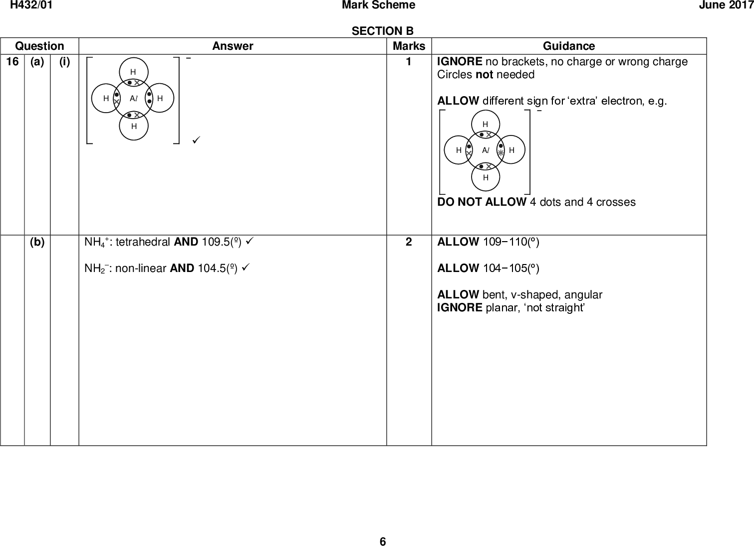 H432/01 Question 16 (a) (i) (b) Mark Scheme SECTION B Marks Guidance IGNORE no brackets, no charge or wrong charge Circles not needed ALLOW different sign for extra electron, e.g. June 2017 Answer NH4 NH2 +: tetrahedral AND 109.5(): non-linear AND 104.5()DO NOT ALLOW 4 dots and 4 crosses ALLOW 109110() ALLOW 104105() ALLOW bent, v-shaped, angular IGNORE planar, not straight<br />
 June 2017 Guidance ORA throughout Assume that comparison is with PH3 DO NOT ALLOW response that implies covalent or ionic bonds breaking ORA throughout ALLOW larger electron cloud ALLOW forces OR bonds for interactions ALLOW instantaneous/temporaryinduced dipole interactions ALLOW dispersion forces IGNORE van der Waals / vdW IGNORE permanent dipoledipole DO NOT ALLOW response that implies covalent or ionic bonds breaking H432/01 Question (c) (i) (ii) Answer NH3 has hydrogen bonding OR PH3 does not have hydrogen bondingHydrogen bonding is stronger OR More energy to overcome hydrogen bondingAsH3 / As has more electrons (than PH3 / P)in AsH3, Mark Scheme Marks stronger/more induced dipoledipole interactions OR stronger/more London forces (than PH3) OR more energy required to overcome induced dipoledipole interactionsTotal<br />
