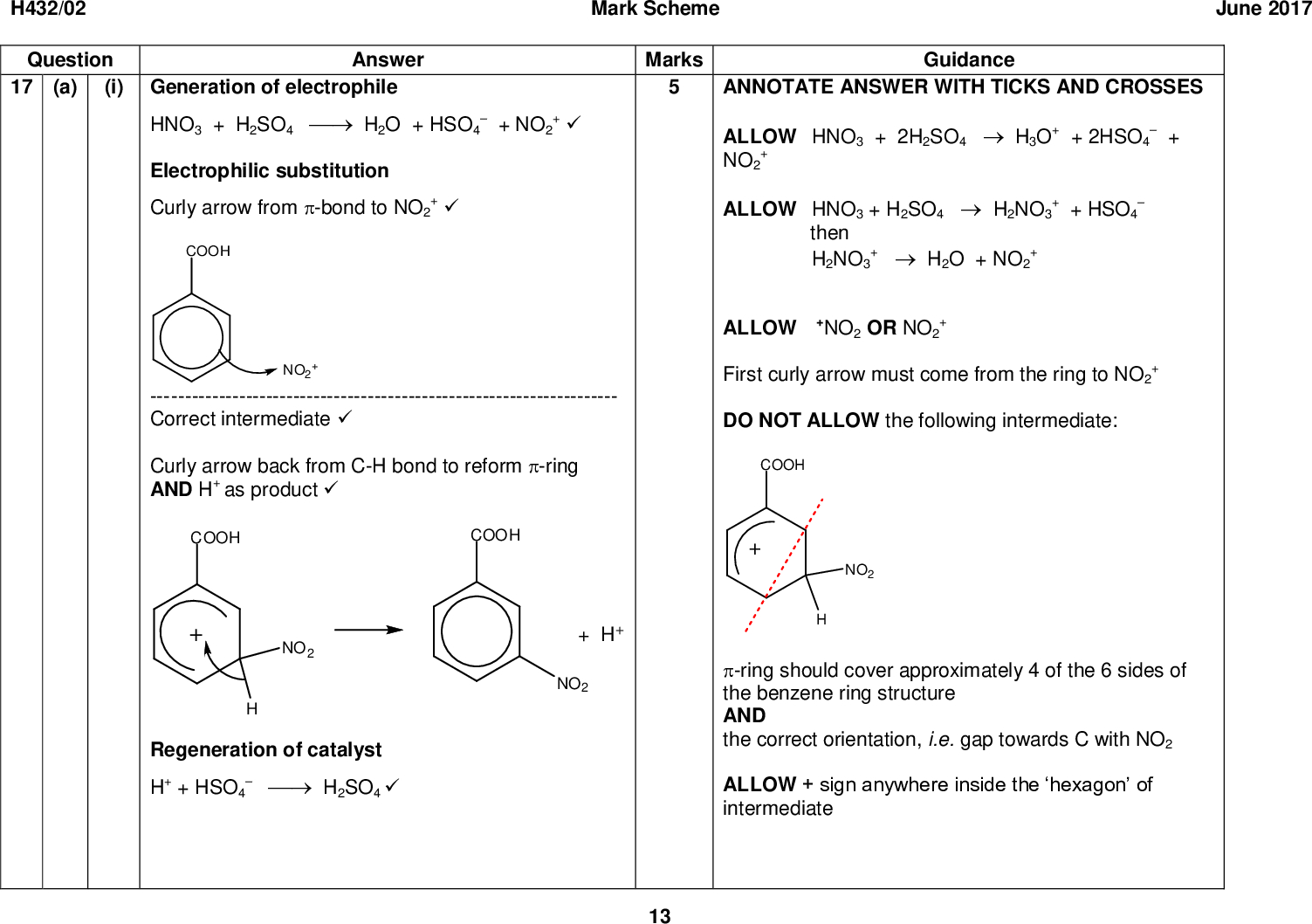 H432/02 Question Answer 17 (a) (i) Generation of electrophile Mark Scheme June 2017 Marks Guidance HNO3 + H2SO4H2O + HSO4 Electrophilic substitution+ NO2 +Curly arrow from -bond to NO2 +--- ------------------------------------------------------------------ Correct intermediateCurly arrow back from C-H bond to reform -ring AND H+ as product+ + HSO4+ then H2NO3 ANNOTATE ANSWER WITH TICKS AND CROSSES ALLOW HNO3 + 2H2SO4H3O+ + 2HSO4 NO2 ALLOW HNO3 + H2SO4H2NO3 ALLOW +NO2 OR NO2 First curly arrow must come from the ring to NO2 DO NOT ALLOW the following intermediate: +H2O + NO2 Regeneration of catalyst H+ + HSO4H2SO4 -ring should cover approximately 4 of the 6 sides of the benzene ring structure AND the correct orientation, i.e. gap towards C with NO2 ALLOW + sign anywhere inside the hexagon of intermediate 13<br />
 H432/02 Mark Scheme June 2017 Question Answer (ii)* Please refer to the marking instructions on page 5 of this mark scheme for guidance on how to mark this question. Level 3 (56 marks) Outlines the main steps of recrystallisation to produce a pure sample of 3-nitrobenzoic acid from the impure solid. AND Calculates correct percentage yield of 3-nitrobenzoic acid. AND Method of checking purity to include comparison to relevant data. A well-structured response with the steps for recrystallisation and the determination of purity being given in the correct order. Correct use of terminology throughout. Level 2 (34 marks) Attempts all three scientific points but explanations may be incomplete. OR Explains two scientific points thoroughly with very few omissions. The description of checking for purity or recrystallisation is clear and any calculations structured. Key terminology used appropriately. Level 1 (12 marks) A simple explanation based on at least two of the main scientific points. OR Marks Guidance Indicative scientific points, with bulleted elements, may include: 1. PurificationRecrystallisationDissolve impure solid in minimum volume of hot water/solventCool solution and filter solidWash with cold water/solvent and dry 2. Percentage yieldn(benzoic acid) used = = 0.0407 (mol) 4.97 122n(3-nitrobenzoic acid) made = = 0.0290 (mol) 4.85 167percentage yield =100 = 71.3 (%) 0.0290 0.0407 ALLOW 71 to calculator value of 71.29001554 correctly rounded. CHECK for extent of errors by ECF Alternative correct calculation may calculate theoretical mass of 3-nitrobenzoic acid that can be produced as 0.0407167 = 6.80 (g) followed by: percentage yield =100 = 71.3 (%) 4.85 6.80 Calculation must attempt to calculate n(benzoic acid) in mol. 3. Checking purity 14<br />
 H432/02 Question Answer Mark Scheme Marks Explains one scientific point thoroughly with few omissions. There is an attempt at a logical structure. The description of the practical techniques provides some detail but may not be in the correct order.Purification step is unclear with few scientific terms and little detail, e.g. just recrystallise.Calculation is difficult to follow, may just include a calculation of moles of reactants and/or products.Purity check specifies a method but this is unclear with little detail, e.g. take melting point. 0 marks No response or no response worthy of credit. (b) (i) Phenol is the most easily nitrated/ most reactive AND Benzoic acid is the least easily nitrated /least reactive(ii) Reactivity of phenol a (lone) pair of electrons on O is (partially) delocalised/donated into the -system / ring15 June 2017 GuidanceObtain melting pointCompare to known valuesPure sample will have a (sharp) melting point very close to data book value ALLOW alternative approach based on spectroscopy or TLC SpectroscopyRun an NMR/IR spectrumCompare to (spectral) databaseSpectrum of pure sample will contain same peaks and not others TLCRun a TLCCompare (Rf value) to known dataPure sample will have a very similar Rf Response must give rank order of reactivity e.g. nitration becomes more difficult from phenol (to benzene) to benzoic acid OR nitration becomes easier from right to left in the table ANNOTATE ANSWER WITH TICKS AND CROSSES ALLOW the electron pair in the p orbitals of the O atom becomes part of the -system / ring ALLOW diagram to show movement of lone pair into ring<br />
 H432/02 Question Answer Mark Scheme Marks Guidance June 2017 Reactivity of benzoic acid The COOH group on benzoic acid is an electron withdrawing groupLinks electron density in -bond to reactivity In phenol electron density is higher AND The ring is more susceptible to attack OR In benzoic acid electron density is lower AND The ring is less susceptible to attack(c) (i) Bromination: Br2 AND AlBr3/FeBr3/Fe Intermediate 16 ALLOW lone pair of electrons on O is (partially) drawn/attracted/pulled into -system / ring IGNORE activating and deactivating. ALLOW the following alternatives for susceptibility to attack:phenol attracts electrophiles / NO2 + morephenol polarises electrophiles / NO2 + morebenzoic acid attracts electrophiles / NO2 + lessbenzoic acid polarises electrophiles / NO2 + less ALLOW any combination of skeletal OR structural OR displayed formula as long as unambiguous ALLOW any suitable halogen carrier catalyst<br />
 H432/02 Question Answer Mark Scheme Marks Guidance June 2017 ALLOW Kekul structure IGNORE names (question asks for formulae) IGNORE reaction conditions even if incorrect IGNORE dilute for HCl IGNORE H2 IGNORE NaOH if seen as a reagent to convert nitro group into amine e.g Sn/(concentrated) HCl then NaOH scores the mark IGNORE references to electron donating/withdrawing groups ALLOW NH2 activates the ring causing the new group to join at positions 2 and 4. ALLOW ortho and para directing for 2,4 directing IGNORE 6-directing ALLOW Kekul structure IGNORE names Reduction: Sn AND (concentrated) HCl(ii) NH2 is 2,4 directingProducts (1 mark for each):Total 21 17<br />

