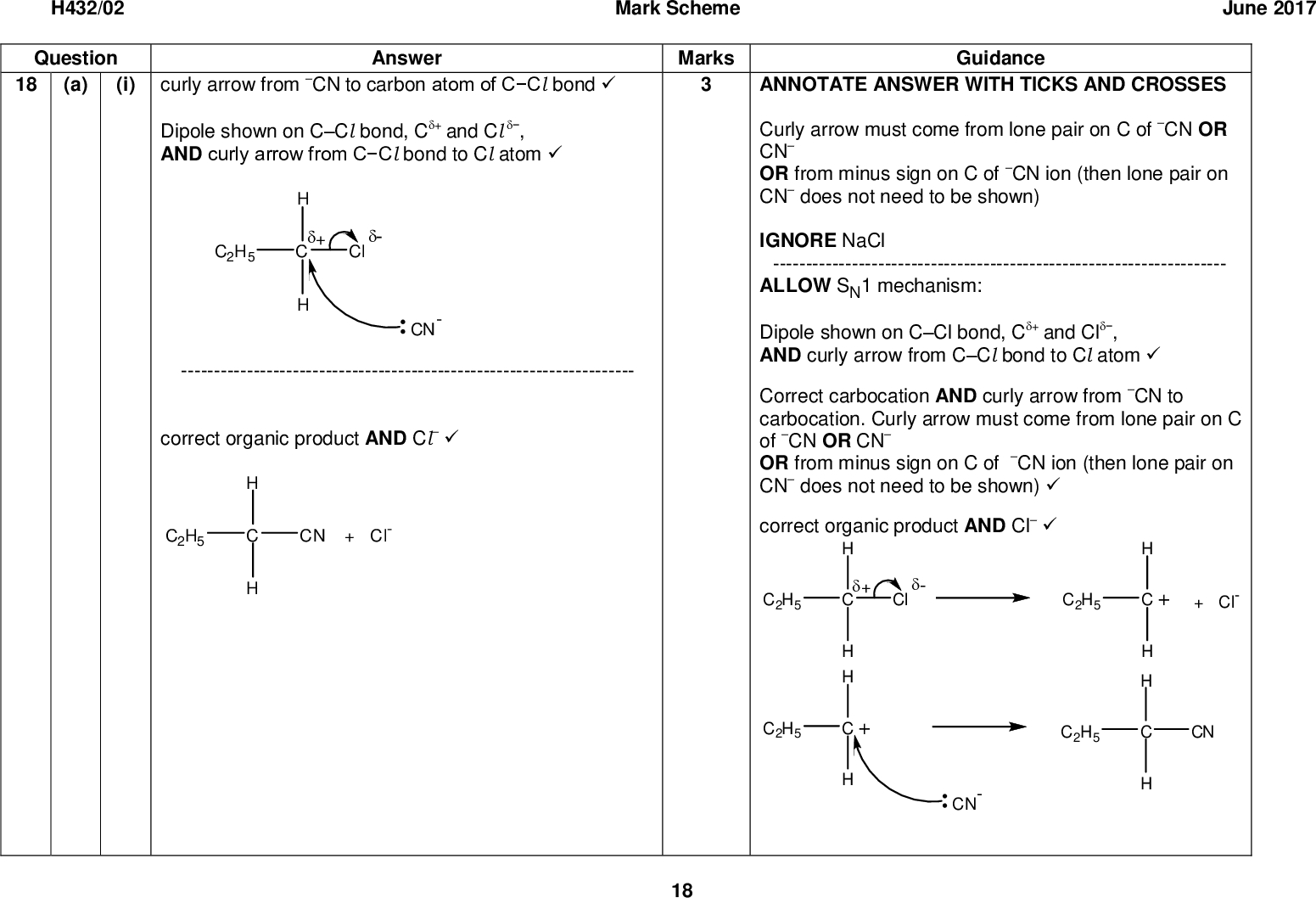 H432/02 Question 18 (a) (i) Mark Scheme June 2017 Answer to carbon atom of CCl bondcurly arrow from CN Dipole shown on CCl bond, C+ AND curly arrow from CCl bond to Cl atomand Cl, --------------------------------------------------------------------- correct organic product AND ClMarks Guidance ANNOTATE ANSWER WITH TICKS AND CROSSES Curly arrow must come from lone pair on C of CN OR CN OR from minus sign on C of CN ion (then lone pair on CN does not need to be shown) IGNORE NaCl --------------------------------------------------------------------- ALLOW SN1 mechanism: Dipole shown on CCl bond, C+ AND curly arrow from CCl bond to Cl atomCorrect carbocation AND curly arrow from CN to carbocation. Curly arrow must come from lone pair on C of CN OR CN OR from minus sign on C of CN ion (then lone pair on CN does not need to be shown)correct organic product AND Cland Cl, 18<br />
 H432/02 Question (ii) Compound G Answer Mark Scheme MarksReagents Reaction 2: H2 AND NiReaction 3: Correct formula of an aqueous acid e.g. HCl(aq)/H2SO4(aq)19 June 2017 Guidance ALLOW any combination of skeletal OR structural OR displayed formula as long as unambiguous IGNORE name(s) ALLOW ALLOW any suitable metal catalyst e.g. Pt ALLOW LiAlH4 for reagent in reaction 2 DO NOT ALLOW NaBH4 for reagent in reaction 2 IGNORE names (question asks for formulae) IGNORE references to temperature and/or pressure ALLOW H+(aq) IGNORE dilute ALLOW formula of an acid AND water e.g. HCl AND H2O H2SO4 AND H2O<br />
 H432/02 Question (iii) Explanation Answer Mark Scheme Marks Nitrogen electron pair OR nitrogen lone pair AND accepts a proton/H+Structure of salt AND ClJune 2017 Guidance IGNORE NH2 group donates electron pair ALLOW nitrogen donates an electron pair to H+ DO NOT ALLOW nitrogen donates lone pair to acid IGNORE comments about the O in the OH group Compound H is a base is not sufficient (role of lone pair required) DO NOT ALLOW nitrogen/N lone pair accepts hydrogen (proton/H+ required) ALLOW any combination of skeletal OR structural OR displayed formula as long as unambiguous ALLOW i.e. charges not required IF charges are shown both need to be present ALLOW charge either on N atom or NH3 IF displayed then + charge must be on the nitrogen 20<br />
 H432/02 Question (iv) Answer Mark Scheme Marks Ester linkRest of structure(polymer J is biodegradable because) the ester / ester bond / ester group / polyester can be hydrolysed(b) (i) (n = = ) 95 (repeat units)21500 226 (ii) June 2017 Guidance ALLOW any combination of skeletal OR structural OR displayed formula as long as unambiguous DO NOT ALLOW more than two repeat units for second marking point. End bonds MUST be shown (do not have to be dotted) IGNORE brackets IGNORE n Broken down by water is not sufficient IGNORE references to photodegradable ALLOW any combination of skeletal OR structural OR displayed formula as long as unambiguous ALLOW MUST be a whole number. DO NOT ALLOW an answer that uses an incorrect molar mass in the working. ALLOW 96 Total 14 21<br />
