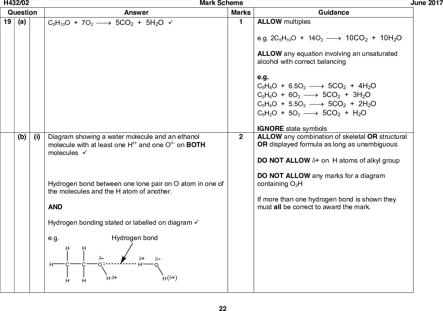 June 2017 Guidance ALLOW multiples e.g. 2C5H10O + 14O2 (cid:127)(cid:111) 10CO2 + 10H2O ALLOW any equation involving an unsaturated alcohol with correct balancing e.g. C5H8O + 6.5O2 (cid:127)(cid:111) 5CO2 + 4H2O C5H6O + 6O2 (cid:127)(cid:111) 5CO2 + 3H2O C5H4O + 5.5O2 (cid:127)(cid:111) 5CO2 + 2H2O C5H2O + 5O2 (cid:127)(cid:111) 5CO2 + H2O IGNORE state symbols ALLOW any combination of skeletal OR structural OR displayed formula as long as unambiguous DO NOT ALLOW (cid:71)+ on H atoms of alkyl group DO NOT ALLOW any marks for a diagram containing O2H If more than one hydrogen bond is shown they must all be correct to award the mark. H432/02 Question 19 (a) C5H10O + 7O2 (cid:127)(cid:111) 5CO2 + 5H2O (cid:57) Answer Mark Scheme Marks (b) (i) Diagram showing a water molecule and an ethanol molecule with at least one H(cid:71)+ and one O(cid:71) on BOTH molecules (cid:57) Hydrogen bond between one lone pair on O atom in one of the molecules and the H atom of another. AND Hydrogen bonding stated or labelled on diagram (cid:57) e.g. Hydrogen bond (cid:71)- O (cid:71)+ (cid:71)+ H (cid:71)- O ((cid:71)+) 22<br />
 H432/02 Question Mark Scheme Marks Answer (ii) Hexane-1,6-diol has more OH groups (than hexan-1-ol) AND (hexane-1,6-diol) forms more hydrogen bonds with water (cid:57) (c) (i) Starting material from reduction reaction (cid:57) Reagent for reduction NaBH4 (cid:57) Product from reaction with NaBr/H2SO4 Br (cid:57) Structural isomers 23 June 2017 Guidance Statements MUST be comparative e.g. hexane-1,6-diol has two OH groups and hexan-1-ol has one -OH group ALLOW hydroxyl or hydroxy DO NOT ALLOW hydroxide/OH ALLOW ORA ALLOW any combination of skeletal OR structural OR displayed formula as long as unambiguous Watch for missing methyl groups IGNORE H+ / acid or H2O or ethanol ALLOW sodium borohydride OR sodium tetrahydridoborate ALLOW LiAlH4<br />
 H432/02 Question Answer Mark Scheme Marks Guidance ALLOW in either order June 2017 (cid:57) (cid:57) (ii) 3-methylcyclohexanol (cid:57) Structures of organic products (d) (cid:57) OH (cid:57) Equations CH3CH2CH2CH2OH + [O] (cid:127)(cid:111) CH3CH2CH2CHO + H2O (cid:57) CH3CH2CH2CH2OH + 2[O] (cid:127)(cid:111) CH3CH2CH2COOH + H2O (cid:57) Reaction conditions 24 ALLOW 3-methylcyclohexan-1-ol ALLOW 1-methylcyclohexan-3-ol IGNORE lack of hyphens, or addition of commas ANNOTATE WITH TICKS AND CROSSES Use of any primary alcohol containing 3, 5 or more carbons can be awarded up to 4 marks. ALLOW any combination of skeletal OR structural OR displayed formula as long as unambiguous IGNORE names DO NOT ALLOW CH3CH2CH2COH for the structure of the aldehyde. ALLOW CH3CH2CH2CO2H for the structure of the carboxylic acid. ALLOW marks for structures from equations as long as unambiguous. ALLOW molecular formulae in equations e.g. C4H10O + [O] (cid:127)(cid:111) C4H8O + H2O IGNORE incorrect structures in equations i.e. C4H10O + [O] (cid:127)(cid:111) C3H7COH + H2O C4H10O + 2[O] (cid:127)(cid:111) C4H8O2 + H2O C4H9OH + [O] (cid:127)(cid:111) C3H7CHO + H2O C4H9OH + 2[O] (cid:127)(cid:111) C3H7CO2H + H2O<br />
 Answer Mark Scheme Marks Distillation to produce aldehyde/CH3CH2CH2CHO AND Reflux to produce carboxylic acid/CH3CH2CH2COOH (cid:57) June 2017 Guidance scores equation mark Conditions must be linked to aldehyde/carboxylic acid or correct products. Conditions may be written above arrow of equation. H432/02 Question Question (a) 20 Answer Empirical formula Mole Ratio C : H : O = 5.88 : 5.92 : 1.47 (cid:57) Empirical formula = C4H4O (cid:57) Molecular formula Molecular formula = C8H8O2 AND Evidence of 136 in working or from labelled peak in spectrum (cid:57) (b) Functional groups Phenol AND ketone (cid:57) Explanation Total 15 Marks 25 Guidance 1.0 : 23.50 16.0 ANNOTATE ANSWER WITH TICKS AND CROSSES ALLOW 70.58 12.0 : 5.92 ALLOW 4:4:1 if linked to C:H:O Alternative method for 3 marks: C: 13670.58/100 H: 12.0 1365.92/100 13623.50/100 1.0 16.0 O: DO NOT ALLOW any other functional groups for first marking point.<br />
