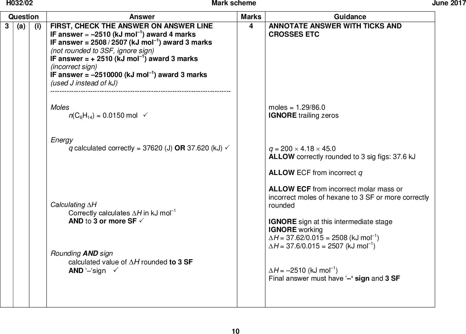 H032/02 Question Answer (a) (i) FIRST, CHECK THE ANSWER ON ANSWER LINE IF answer = 2510 (kJ mol1) award 4 marks IF answer = 2508 / 2507 (kJ mol1) award 3 marks (not rounded to 3SF, ignore sign) IF answer = + 2510 (kJ mol1) award 3 marks (incorrect sign) IF answer = 2510000 (kJ mol1) award 3 marks (used J instead of kJ) ----------------------------------------------------------------------------- Moles n(C6H14) = 0.0150 molEnergy q calculated correctly = 37620 (J) OR 37.620 (kJ)Calculating H Correctly calculates H in kJ mol1 AND to 3 or more SFRounding AND sign calculated value of H rounded to 3 SF AND sign 10 Mark scheme June 2017 Marks Guidance ANNOTATE ANSWER WITH TICKS AND CROSSES ETC moles = 1.29/86.0 IGNORE trailing zeros q = 2004.1845.0 ALLOW correctly rounded to 3 sig figs: 37.6 kJ ALLOW ECF from incorrect q ALLOW ECF from incorrect molar mass or incorrect moles of hexane to 3 SF or more correctly rounded IGNORE sign at this intermediate stage IGNORE working H = 37.62/0.015 = 2508 (kJ mol1) H = 37.6/0.015 = 2507 (kJ mol1) H = 2510 (kJ mol1) Final answer must havesign and 3 SF<br />
 H032/02 Question (ii) Any two from the following: AnswerHeat released to the surroundings Incomplete combustionNon-standard conditionsJune 2017 Mark scheme Marks Guidance ALLOW heat loss ALLOW incomplete reaction OR not everything burns IGNORE reference to evaporation (b) (i) Value for butane plotted accurately on the graphrelative molecular mass = 58 cH o = 2877 kJ mol1 Check accuracy:There must be a visible pointVertically: touching the 58 lineHorizontally: between 2800 and 2900 relative molecular mass = 72 (ii) FIRST, CHECK THE ANSWER ON ANSWER LINE 11<br />
 H032/02 Question Mark scheme June 2017 Answer Marks Guidance cH o = 3509 kJ mol1 Expected value within range: ()3500 to ()3600 (kJ mol1) moles = 1.80/72.0 IGNORE sign ALLOW ECF from incorrectly calculated moles of pentane OR incorrectly estimated cH o IF energy released = 87.5 (minimum) to 90 (maximum) AND line is extrapolated to 72 (molar mass) award 3 marks IF energy released <87.5 OR > 90.0 check the estimated value of cH o from the graph Estimation of cH o extrapolated (straight) line of best fit (see graph) AND correctly estimated value cH o from graphCalculation of energy released n(C5H12) = 0.0250 molenergy released = 0.0250correctly estimated value of cH o 12<br />
 H032/02 Question (c) Answer FIRST, CHECK THE ANSWER ON ANSWER LINE IF enthalpy change = 3919.5 (kJ mol1) award 3 marks IF enthalpy change = (+)3919.5 (kJ mol1) award 2 marks ------------------------------------------------------------------------------ Working for CO2 AND H2O seen anywhere (1 mark) Marks 6()393.5 AND 6()285.8 OR ()2361 AND ()1714.8 OR ()4075.8Calculates cH A further 2 marks for correct answer AND correct sign = (6393.5) + (6285.8)(156.3) =3919.5 (kJ mol1)Total 13 13 Mark scheme June 2017 Guidance ANNOTATE ANSWER WITH TICKS AND CROSSES ETC IF there is an alternative answer, check to see if there is any ECF credit possible ALLOW 3 marks for cH = 3920 FINAL answer rounded to 3 SF Common incorrect answers are shown below ALLOW 2 marks for cH = 3924 From cH = (6394 + 6286)(156) Data rounded to 3 sig figs ALLOW 2 marks for cH = 4232.1 All data added together (6393.5) + (6285.8) + (156.3) ALLOW 1 mark for cH = (+)4232.1<br />
