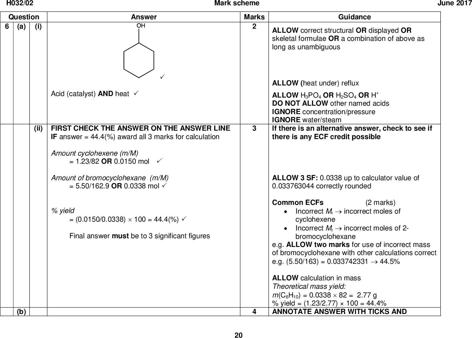 H032/02 Question (i) (a) Answer Mark scheme Marks Acid (catalyst) AND heat(ii) FIRST CHECK THE ANSWER ON THE ANSWER LINE IF answer = 44.4(%) award all 3 marks for calculation Amount cyclohexene (m/M) = 1.23/82 OR 0.0150 molAmount of bromocyclohexane (m/M) = 5.50/162.9 OR 0.0338 mol% yield = (0.0150/0.0338)100 = 44.4(%)Final answer must be to 3 significant figures (b) 20 June 2017 Guidance ALLOW correct structural OR displayed OR skeletal formulae OR a combination of above as long as unambiguous ALLOW (heat under) reflux ALLOW H3PO4 OR H2SO4 OR H+ DO NOT ALLOW other named acids IGNORE concentration/pressure IGNORE water/steam If there is an alternative answer, check to see if there is any ECF credit possible ALLOW 3 SF: 0.0338 up to calculator value of 0.033763044 correctly rounded Common ECFs (2 marks) Incorrect Mrincorrect moles of cyclohexene Incorrect Mrincorrect moles of 2- bromocyclohexane e.g. ALLOW two marks for use of incorrect mass of bromocyclohexane with other calculations correct e.g. (5.50/163) = 0.03374233144.5% ALLOW calculation in mass Theoretical mass yield: m(C6H10) = 0.033882 = 2.77 g % yield = (1.23/2.77)100 = 44.4% ANNOTATE ANSWER WITH TICKS AND<br />
 H032/02 Question Mark scheme June 2017 Answer Marks Guidance Curly arrow from double bond to Br of BrBrCorrect dipole shown on BrBr AND curly arrow showing breaking of BrBr bondOR Correct carbocation with + charge on C with 3 bonds AND curly arrow from Br to C+ of carbocationCorrect product: OR CROSSES ETC Curly arrow must start from bond and go to correct atom DO NOT ALLOW any other partial charges e.g. shown on double bond DO NOT ALLOW missing H on displayed formulae (penalise once only) DO NOT ALLOW + on C of carbocation. Curly arrow must come from a lone pair on Br OR from the negative sign of Br on Br IGNORE wording if diagrams are correct Maximum of two marks for mechanism based on incorrect structure of cyclohexene ion does not need to be shown) ion (then lone pair Total 21<br />
