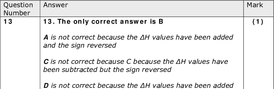 Mark (1) Mark (1) Mark (1) Answer 13. The only correct answer is B A is not correct because the H values have been added and the sign reversed C is not correct because C because the H values have been subtracted but the sign reversed D is not correct because the H values have been added Answer 14. The only correct answer is A B is not correct because FF bond is weak and HF bond is strong C is not correct because the HH bond being strong would make the reaction less exothermic D is not correct because the HH bond is strong Answer 15. The only correct answer is D A is not correct because the yellow chromate(VI) ions would be attracted to the anode and the green mixed colour would be in the middle B is not correct because the blue copper(II) ions would be attracted to the cathode and the green mixed colour would be in the middle C is not correct because the yellow chromate(VI) ions would be attracted to the anode and blue copper(II) ions would be attracted to the cathode Answer 16. The only correct answer is D A is not correct because the longest chain has 8 carbons B is not correct because the longest chain has 8 carbons C is not correct because the longest chain has 8 carbons Mark (1) Question Number 13 Question Number 14 Question Number 15 Question Number 16<br />
