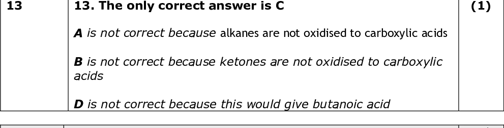 Question Number Answer 13 Question Number 14(a) 13. The only correct answer is C A is not correct because alkanes are not oxidised to carboxylic acids B is not correct because ketones are not oxidised to carboxylic acids D is not correct because this would give butanoic acid Answer 14(a). The only correct answer is A B is not correct because does not reduce carboxylic acids to alcohols C is not correct because does not reduce carboxylic acids to alcohols D is not correct because does not reduce carboxylic acids to alcohols Question Number Answer 14(b) 14(b). The only correct answer is C A is not correct because does not react with a carboxylic acid to form an acyl chloride B is not correct because does not react with a carboxylic acid to form an acyl chloride D is not correct because does not react with a carboxylic acid to form an acyl chloride Question Number Answer 14(c) 14(c). The only correct answer is C A is not correct because will not produce a secondary amide B is not correct because will not produce a secondary amide D is not correct because will not produce a secondary amide Mark (1) Mark (1) Mark (1) Mark (1) TOTAL FOR SECTION A = 20 MARKS<br />
