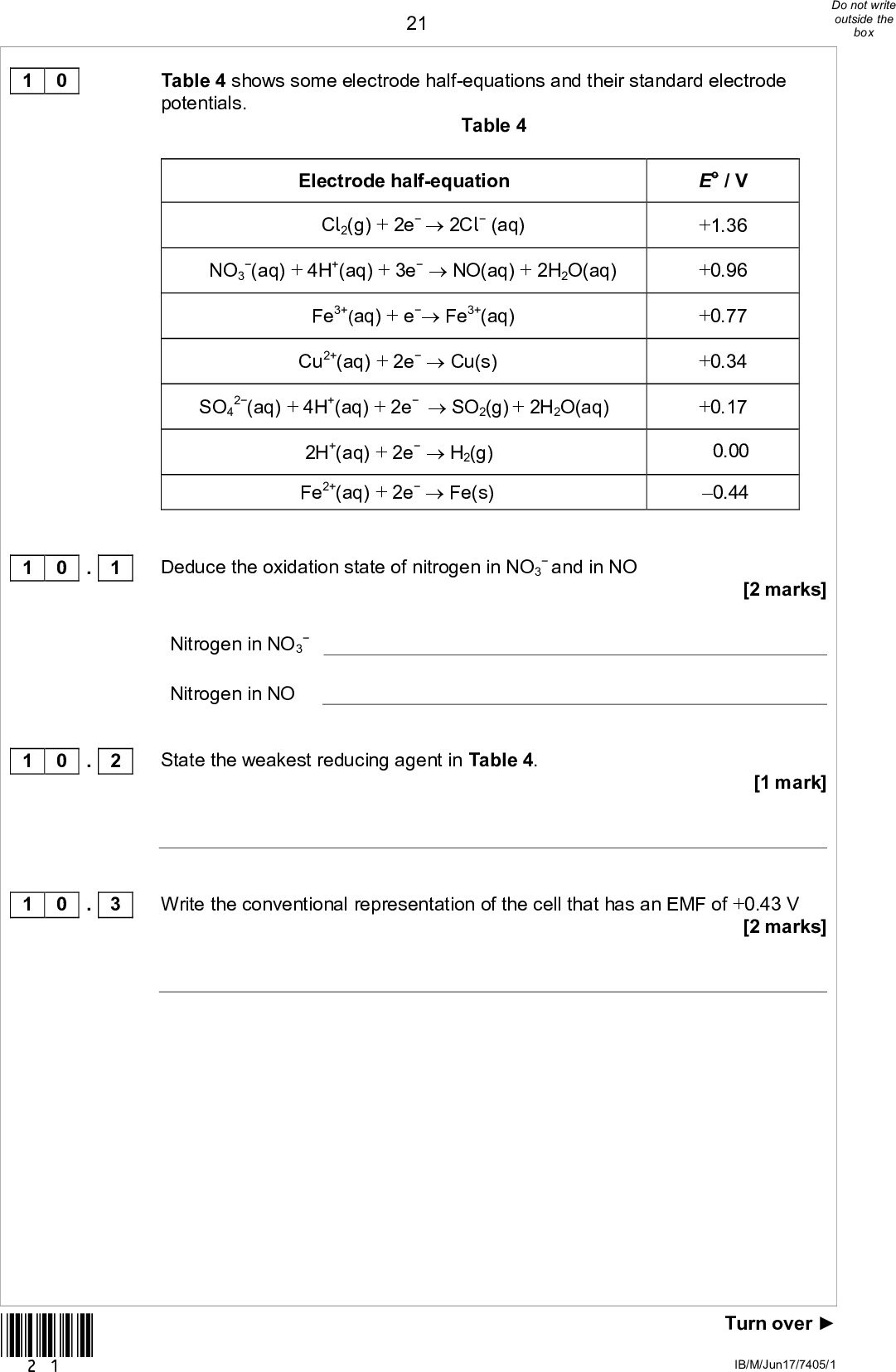 21Table 4 shows some electrode half-equations and their standard electrode potentials. Table 4 Electrode half-equation Cl2(g) + 2e2Cl (aq) NO3 (aq) + 4H+(aq) + 3eNO(aq) + 2H2O(aq) Fe3+(aq) + e Fe3+(aq) Cu2+(aq) + 2eCu(s) SO4 2(aq) + 4H+(aq) + 2eSO2(g) + 2H2O(aq) 2H+(aq) + 2eH2(g) Fe2+(aq) + 2eFe(s) Deduce the oxidation state of nitrogen in NO3and in NONitrogen in NO3 Nitrogen in NO State the weakest reducing agent in Table 4. E / V +1.36 +0.96 +0.77 +0.34 +0.17 0.00 0.44 [2 marks] [1 mark] 1 0 1 0 . 1 1 0 . 2 1 0 . 3 Write the conventional representation of the cell that has an EMF of +0.43 V [2 marks] *21* Turn overIB/M/Jun17/7405/1<br />
 221 0 . 4 Use data from Table 4 to identify an acid that will oxidise copper. Explain your choice of acid. Use these data to suggest a possible equation for the reaction. Calculate the EMF of the cell that has the same overall reaction. [4 marks] *22* IB/M/Jun17/7405/1<br />
