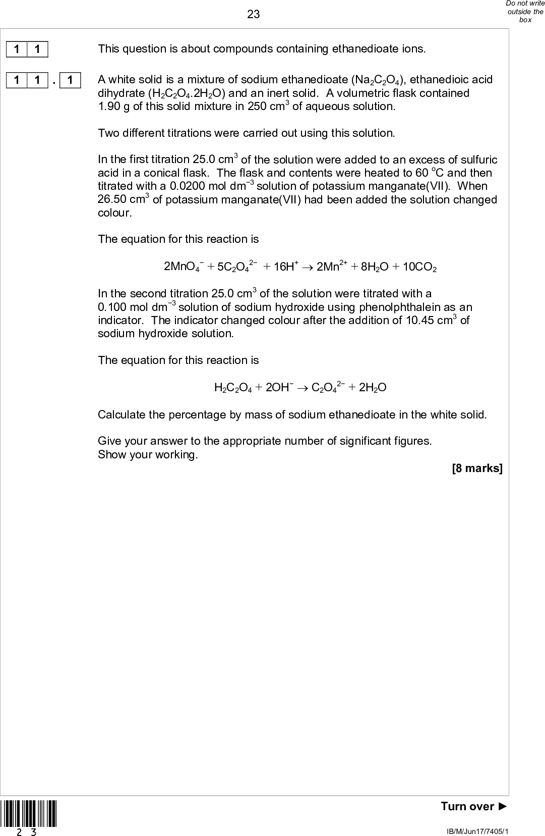 1 1 1 1 . 1 *23* 23This question is about compounds containing ethanedioate ions. A white solid is a mixture of sodium ethanedioate (Na2C2O4), ethanedioic acid dihydrate (H2C2O4.2H2O) and an inert solid. A volumetric flask contained 1.90 g of this solid mixture in 250 cm3 of aqueous solution. Two different titrations were carried out using this solution. In the first titration 25.0 cm3 of the solution were added to an excess of sulfuric acid in a conical flask. The flask and contents were heated to 60 oC and then titrated with a 0.0200 mol dm3 solution of potassium manganate(VII). When 26.50 cm3 of potassium manganate(VII) had been added the solution changed colour. The equation for this reaction is 2MnO4+ 5C2O4 2 + 16H+2Mn2+ + 8H2O + 10CO2 In the second titration 25.0 cm3 of the solution were titrated with a 0.100 mol dm3 solution of sodium hydroxide using phenolphthalein as an indicator. The indicator changed colour after the addition of 10.45 cm3 of sodium hydroxide solution. The equation for this reaction is H2C2O4 + 2OHC2O4 2 + 2H2O Calculate the percentage by mass of sodium ethanedioate in the white solid. Give your answer to the appropriate number of significant figures. Show your working. [8 marks] Turn overIB/M/Jun17/7405/1<br />
 24*24* Percentage by mass of sodium ethanedioate IB/M/Jun17/7405/1<br />
 Bond angle Type of isomerism 1 1 1 1 . 4 25Ethanedioate ions react with aqueous iron(III) ions in a ligand substitution reaction. Write an equation for this reaction. Suggest why the value of the enthalpy change for this reaction is close to zero. [2 marks] 1 1 . 2 . 3 Draw the displayed formula of the iron complex produced in the reaction in Question 11.2 Indicate the value of the OFeO bond angle. State the type of isomerism shown by the iron complex. [3 marks] Ethanedioate ions are poisonous because they react with iron ions in the body. Ethanedioate ions are present in foods such as broccoli and spinach. Suggest one reason why people who eat these foods do not suffer from poisoning. [1 mark] *25* END OF QUESTIONS 14 Turn overIB/M/Jun17/7405/1<br />
