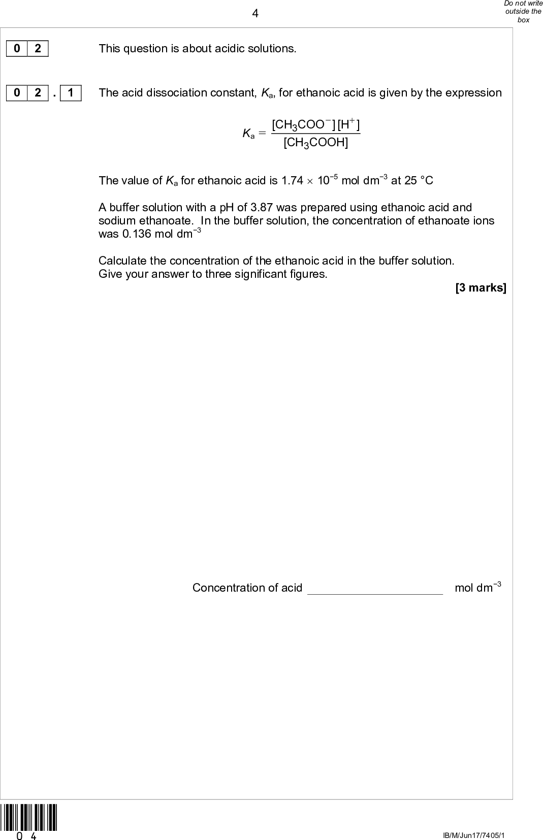 0 2 0 2 . 1This question is about acidic solutions. The acid dissociation constant, Ka, for ethanoic acid is given by the expression Ka = [CH COO 3 [CH 3 [H ] COOH] The value of Ka for ethanoic acid is 1.74105 mol dm3 at 25 C A buffer solution with a pH of 3.87 was prepared using ethanoic acid and sodium ethanoate. In the buffer solution, the concentration of ethanoate ions was 0.136 mol dm3 Calculate the concentration of the ethanoic acid in the buffer solution. Give your answer to three significant figures. [3 marks] Concentration of acid mol dm3 *04* IB/M/Jun17/7405/1<br />
 0 2 . 2 *05*In a different buffer solution, the concentration of ethanoic acid was 0.260 mol dm3 and the concentration of ethanoate ions was 0.121 mol dm3 A 7.00103 mol sample of sodium hydroxide was added to 500 cm3 of this buffer solution. Calculate the pH of the buffer solution after the sodium hydroxide was added. Give your answer to two decimal places. [6 marks] pH of buffer solution Turn overIB/M/Jun17/7405/1<br />
