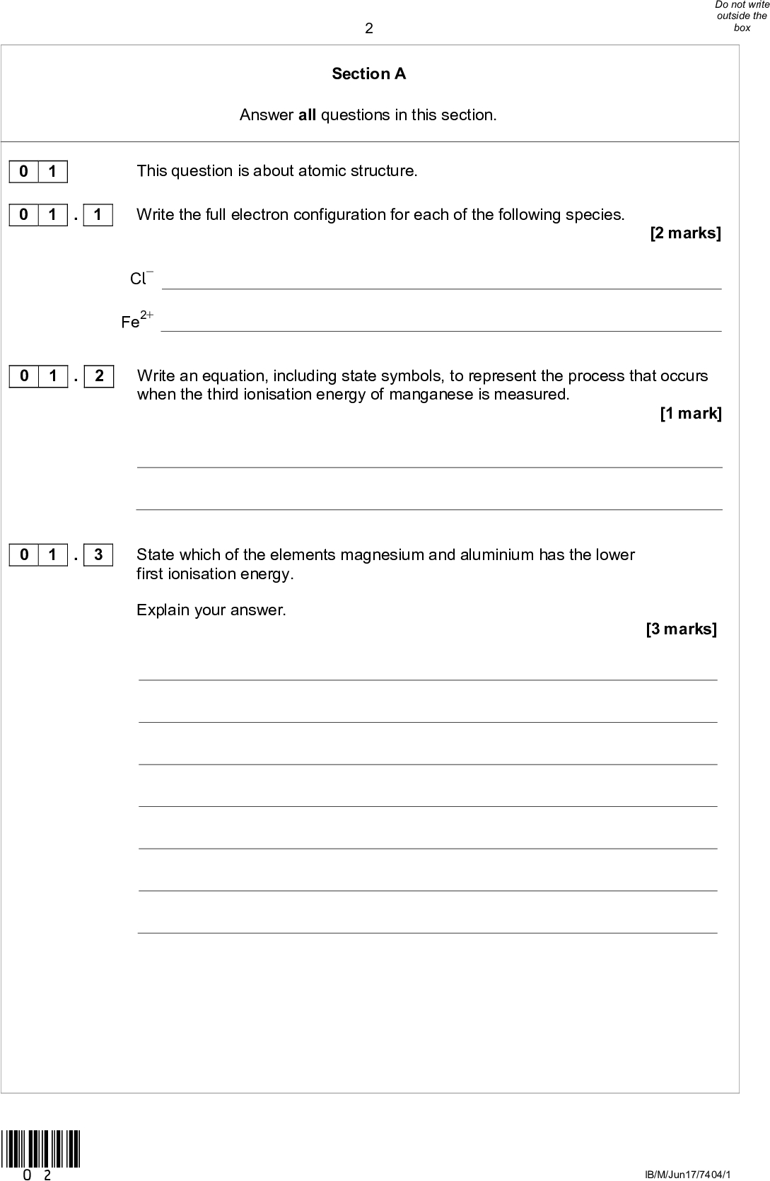 Section A Answer all questions in this section. 0 1 0 1 This question is about atomic structure. . 1 Write the full electron configuration for each of the following species. Cl Fe2+ [2 marks] 0 1 . 2 Write an equation, including state symbols, to represent the process that occurs when the third ionisation energy of manganese is measured. [1 mark] 0 1 . 3 State which of the elements magnesium and aluminium has the lower first ionisation energy. Explain your answer. [3 marks] *02* IB/M/Jun17/7404/1<br />
0 1 . 4 A sample of nickel was analysed in a time of flight (TOF) mass spectrometer. The sample was ionised by electron impact ionisation. The spectrum produced showed three peaks with abundances as set out in Table 1. Table 1 m/z 58 60 61 Abundance / % 61.0 29.1 9.9 Give the symbol, including mass number, of the ion that would reach the detector first in the sample. Calculate the relative atomic mass of the nickel in the sample. Give your answer to one decimal place. [3 marks] Symbol of ion Relative atomic mass *03* Turn overIB/M/Jun17/7404/1<br />
