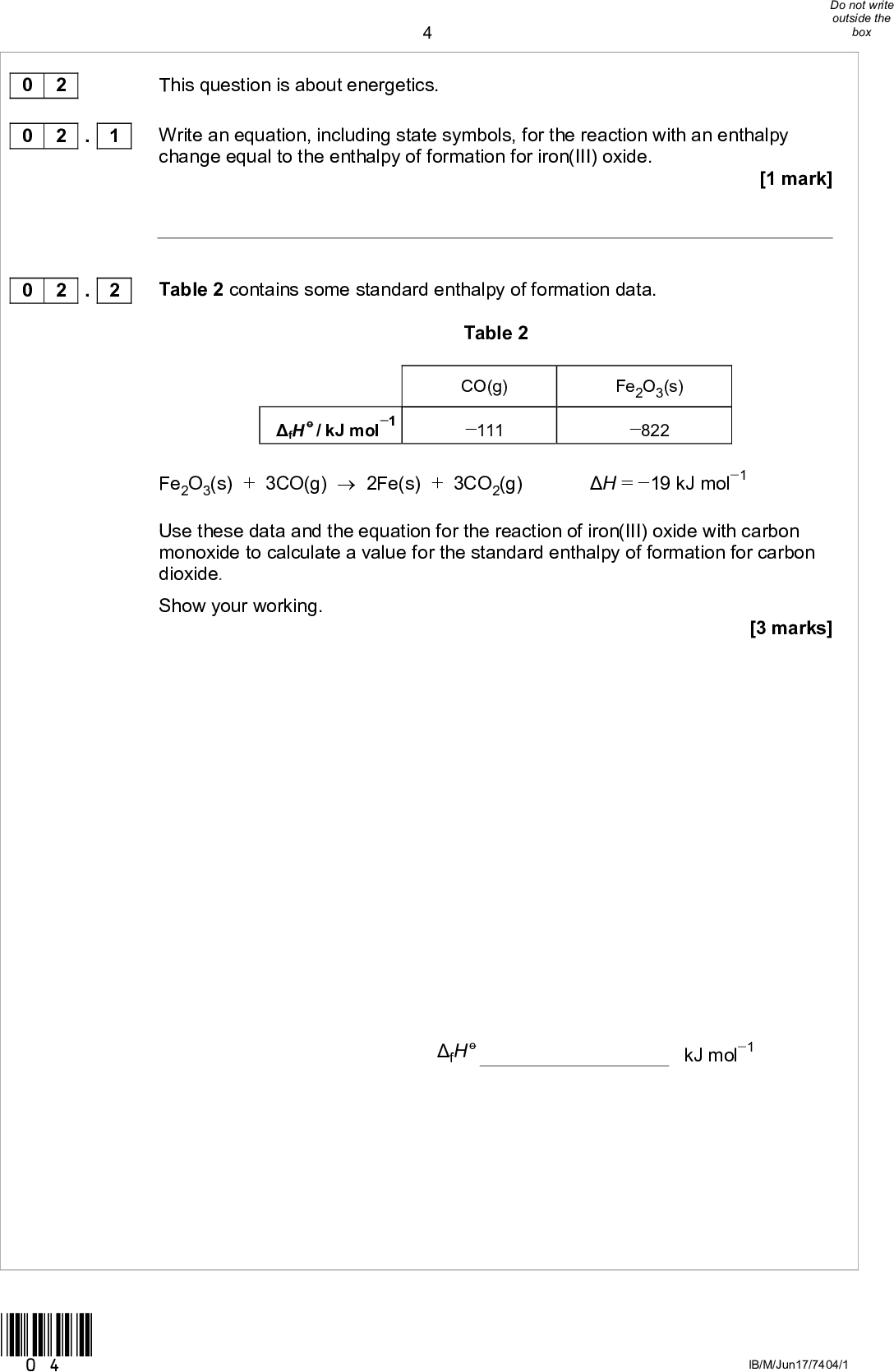 0 2 0 2 This question is about energetics. . 1 Write an equation, including state symbols, for the reaction with an enthalpy change equal to the enthalpy of formation for iron(III) oxide.[1 mark] Table 2 contains some standard enthalpy of formation data. Table 2 fH o / kJ mol1 CO(g) 111 Fe2O3(s) 822 Fe2O3(s) + 3CO(g)2Fe(s) + 3CO2(g) Use these data and the equation for the reaction of iron(III) oxide with carbon monoxide to calculate a value for the standard enthalpy of formation for carbon dioxide. Show your working. H = 19 kJ mol1 [3 marks] 0 2 . 2 fH o kJ mol1 *04* IB/M/Jun17/7404/1<br />
Some enthalpy data are given in Table 3. Table 3 Process H / kJ mol1 N2(g) + 3H2(g)2NH3(g) N2(g)2N(g) H2(g)2H(g) 92 +944 +436 0 2 . 3 0 2 . 4 *05* Use the data from Table 3 to calculate the bond enthalpy for NH in ammonia. [3 marks] NH bond enthalpy kJ mol1 Give one reason why the bond enthalpy that you calculated in Question 2.3 is different from the mean bond enthalpy quoted in a data book (388 kJ mol1). [1 mark] Turn overIB/M/Jun17/7404/1<br />
