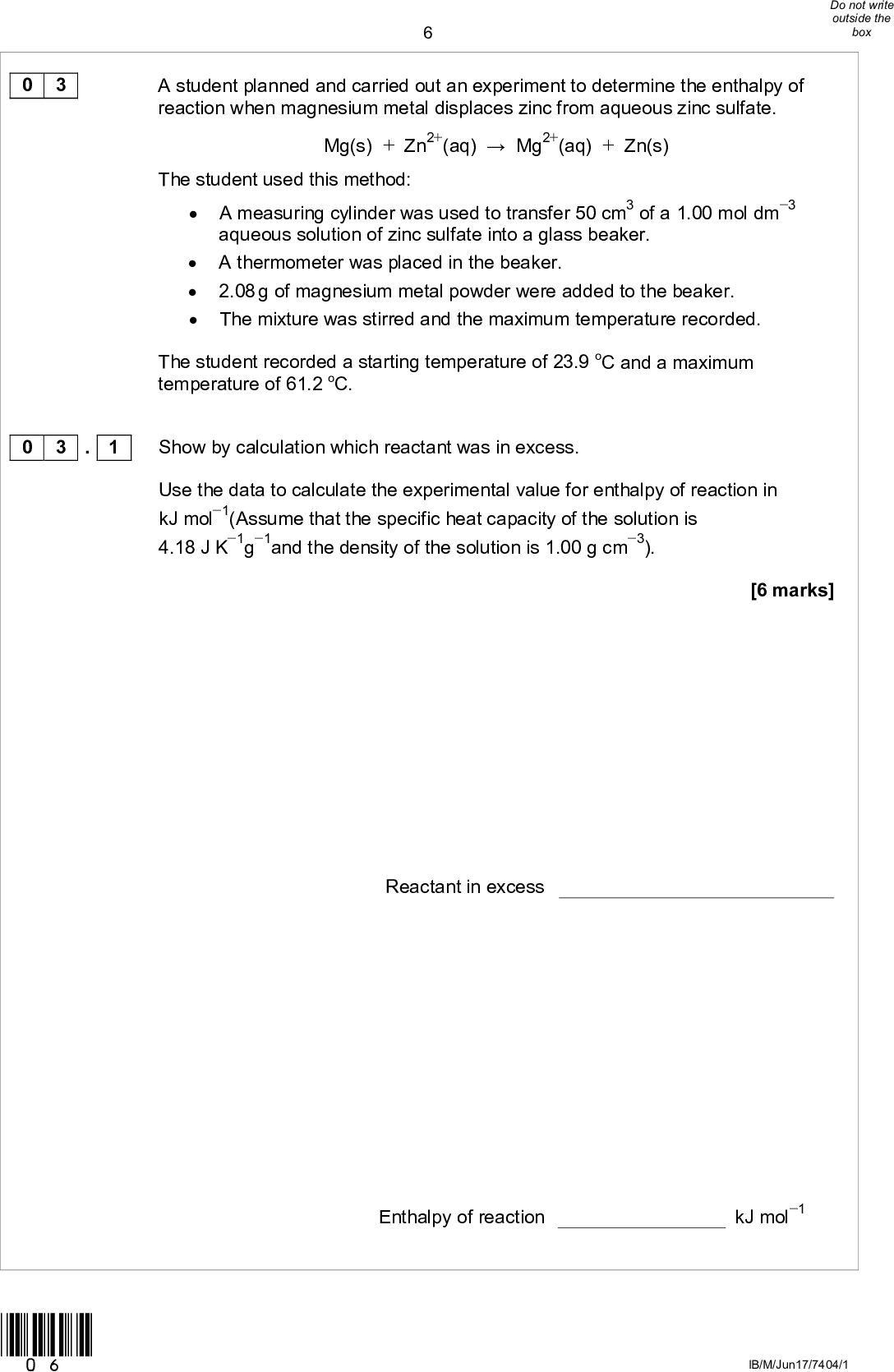 0 3 A student planned and carried out an experiment to determine the enthalpy of reaction when magnesium metal displaces zinc from aqueous zinc sulfate. Mg(s) + Zn2+(aq)Mg2+(aq) + Zn(s) The student used this method:A measuring cylinder was used to transfer 50 cm3 of a 1.00 mol dm3 aqueous solution of zinc sulfate into a glass beaker.A thermometer was placed in the beaker.2.08 g of magnesium metal powder were added to the beaker.The mixture was stirred and the maximum temperature recorded. The student recorded a starting temperature of 23.9 oC and a maximum temperature of 61.2 oC. 0 3 . 1 Show by calculation which reactant was in excess. Use the data to calculate the experimental value for enthalpy of reaction in kJ mol1(Assume that the specific heat capacity of the solution is 4.18 J K1g1and the density of the solution is 1.00 g cm3). [6 marks] Reactant in excess Enthalpy of reaction kJ mol1 *06* IB/M/Jun17/7404/1<br />
0 3 . 2 Another student used the same method and obtained a value for the enthalpy of reaction of 142 kJ mol1 A data book value for the enthalpy of reaction is 310 kJ mol1 Suggest the most likely reason for the large difference between the students experimental value and the data book value. [1 mark] Question 3 continues on the next page *07* Turn overIB/M/Jun17/7404/1<br />
Suggest how the students method, and the analysis of the results, could be improved in order to determine a more accurate value for the enthalpy of reaction. Justify your suggestions. Do not refer to the precision of the measuring equipment. Do not change the amounts or the concentration of the chemicals. [6 marks] 13 IB/M/Jun17/7404/1 0 3 . 3 *08*<br />
